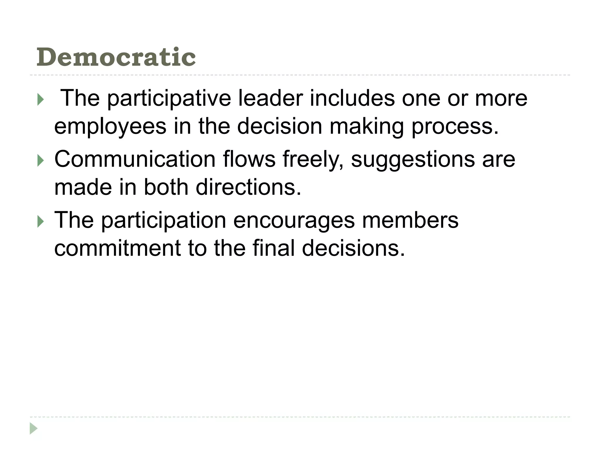 Democratic
 The participative leader includes one or more
employees in the decision making process.
 Communication flows freely, suggestions are
made in both directions.
 The participation encourages members
commitment to the final decisions.
 