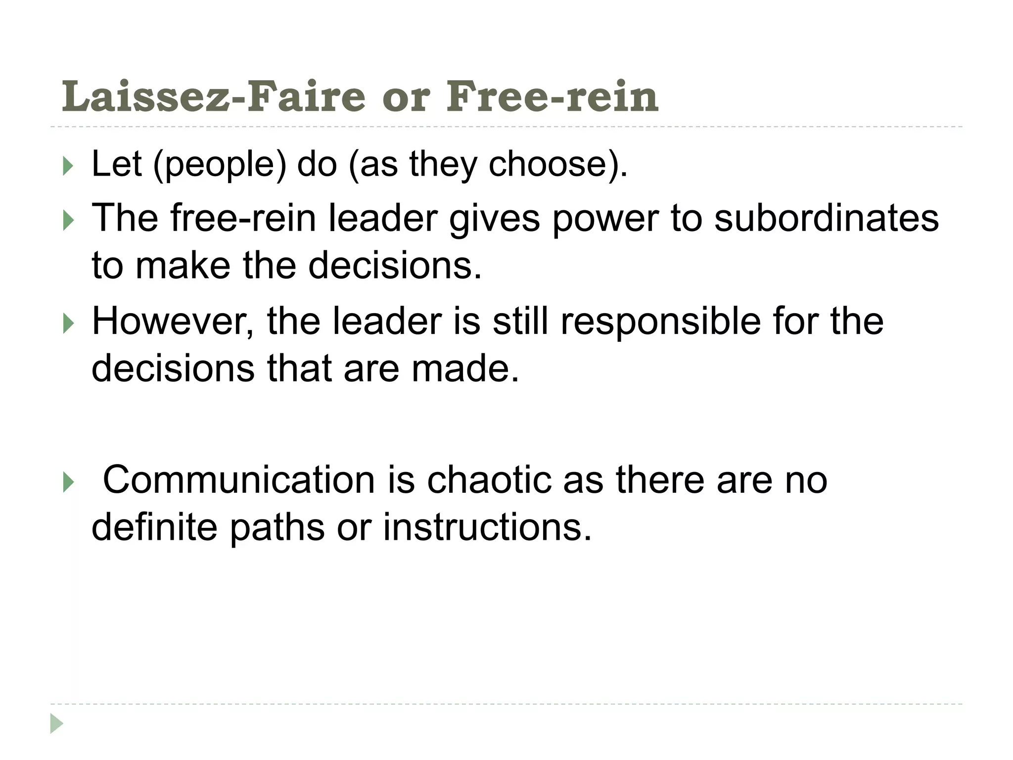 Laissez-Faire or Free-rein
 Let (people) do (as they choose).
 The free-rein leader gives power to subordinates
to make the decisions.
 However, the leader is still responsible for the
decisions that are made.
 Communication is chaotic as there are no
definite paths or instructions.
 