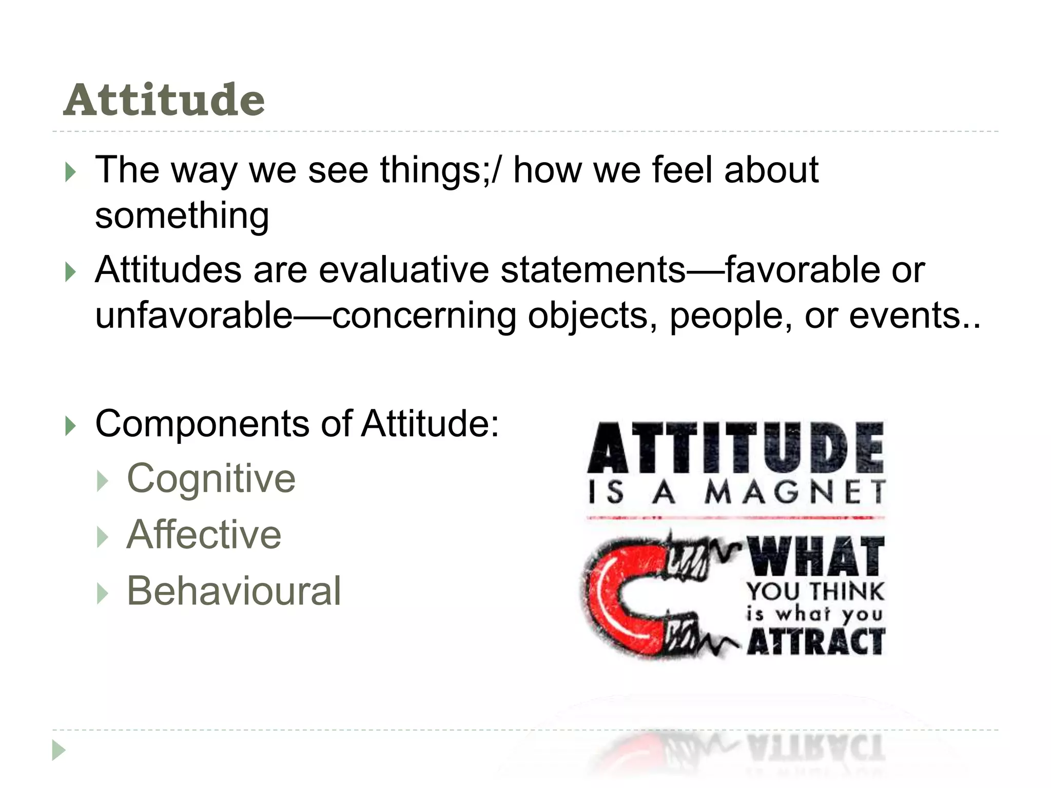 Attitude
 The way we see things;/ how we feel about
something
 Attitudes are evaluative statements—favorable or
unfavorable—concerning objects, people, or events..
 Components of Attitude:
 Cognitive
 Affective
 Behavioural
 