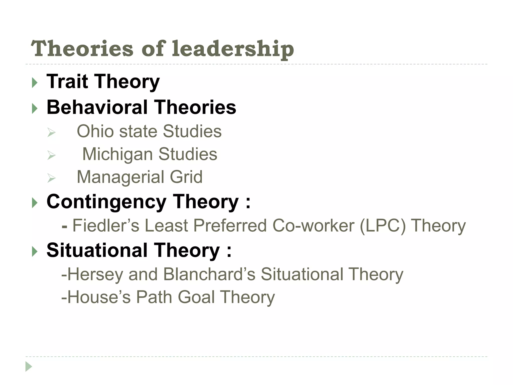 Theories of leadership
 Trait Theory
 Behavioral Theories
 Ohio state Studies
 Michigan Studies
 Managerial Grid
 Contingency Theory :
- Fiedler’s Least Preferred Co-worker (LPC) Theory
 Situational Theory :
-Hersey and Blanchard’s Situational Theory
-House’s Path Goal Theory
 