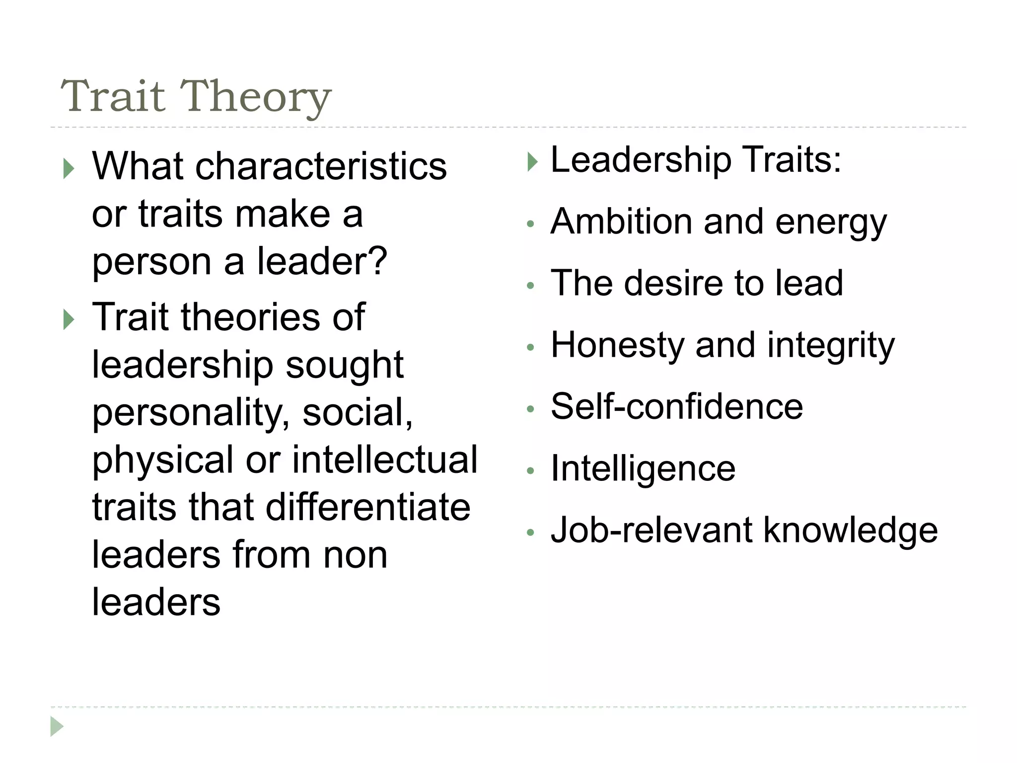 Trait Theory
 What characteristics
or traits make a
person a leader?
 Trait theories of
leadership sought
personality, social,
physical or intellectual
traits that differentiate
leaders from non
leaders
 Leadership Traits:
• Ambition and energy
• The desire to lead
• Honesty and integrity
• Self-confidence
• Intelligence
• Job-relevant knowledge
 