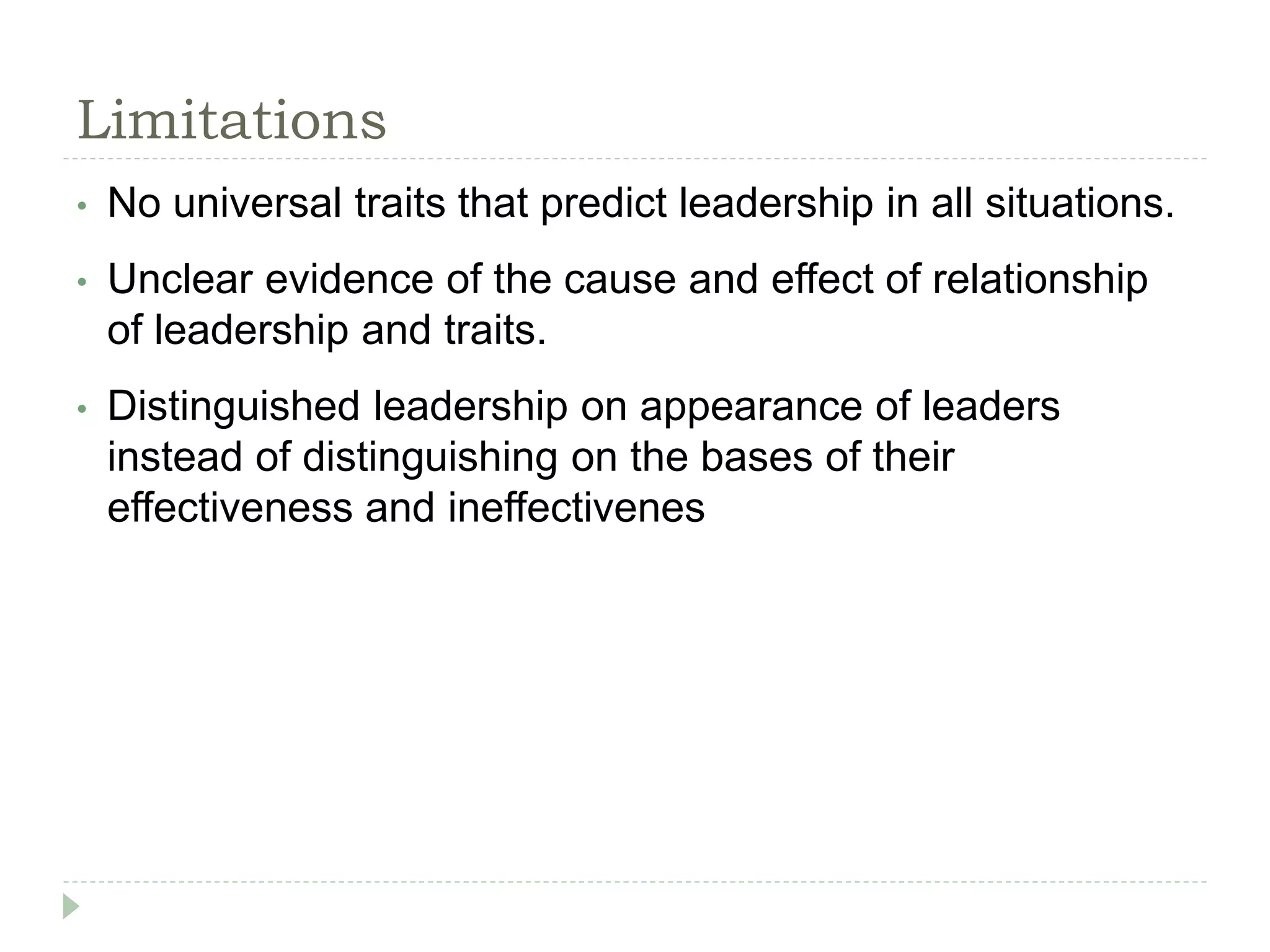 Limitations
• No universal traits that predict leadership in all situations.
• Unclear evidence of the cause and effect of relationship
of leadership and traits.
• Distinguished leadership on appearance of leaders
instead of distinguishing on the bases of their
effectiveness and ineffectivenes
 