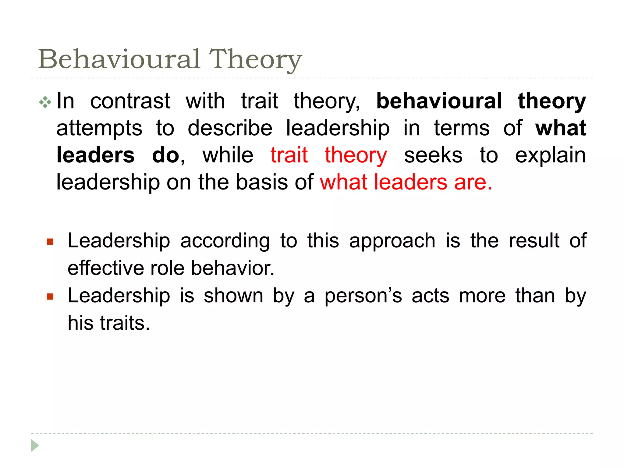 Behavioural Theory
 In contrast with trait theory, behavioural theory
attempts to describe leadership in terms of what
leaders do, while trait theory seeks to explain
leadership on the basis of what leaders are.
 Leadership according to this approach is the result of
effective role behavior.
 Leadership is shown by a person’s acts more than by
his traits.
 