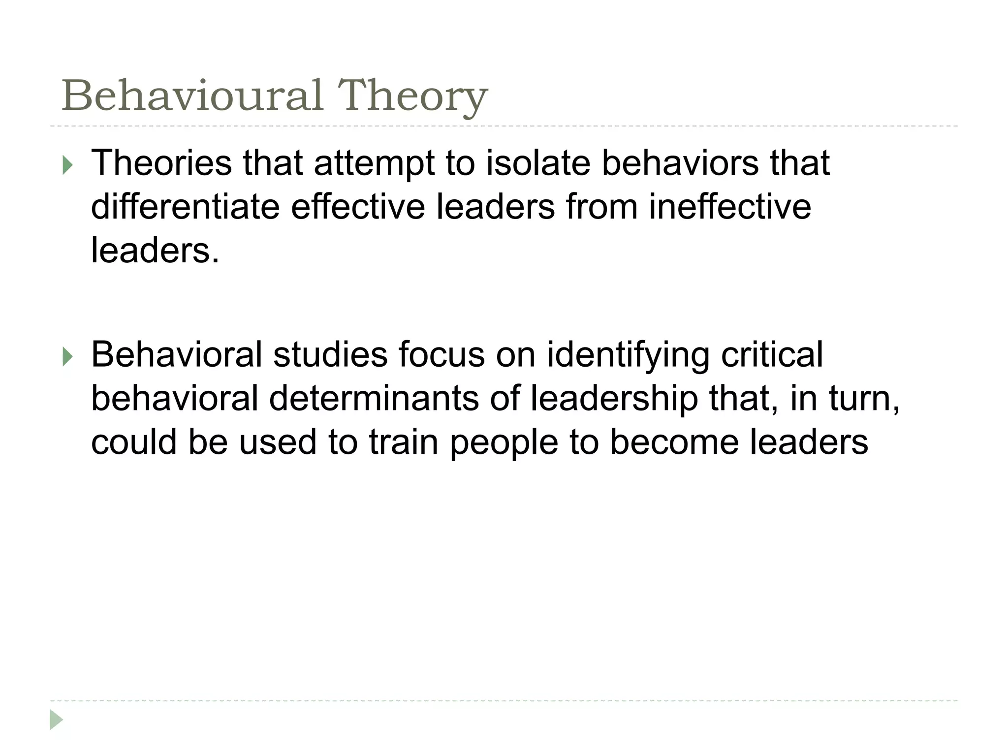 Behavioural Theory
 Theories that attempt to isolate behaviors that
differentiate effective leaders from ineffective
leaders.
 Behavioral studies focus on identifying critical
behavioral determinants of leadership that, in turn,
could be used to train people to become leaders
 
