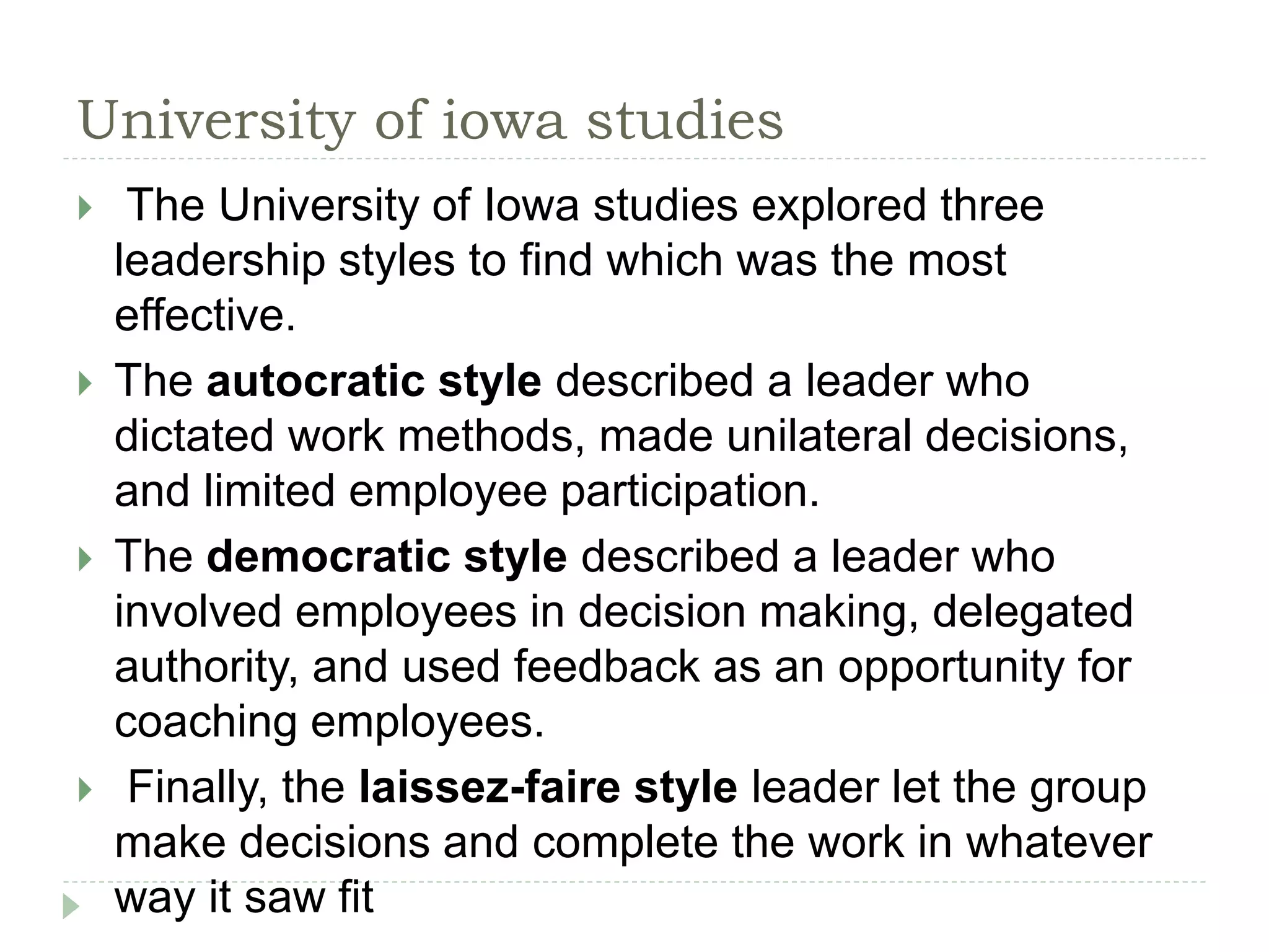 University of iowa studies
 The University of Iowa studies explored three
leadership styles to find which was the most
effective.
 The autocratic style described a leader who
dictated work methods, made unilateral decisions,
and limited employee participation.
 The democratic style described a leader who
involved employees in decision making, delegated
authority, and used feedback as an opportunity for
coaching employees.
 Finally, the laissez-faire style leader let the group
make decisions and complete the work in whatever
way it saw fit
 