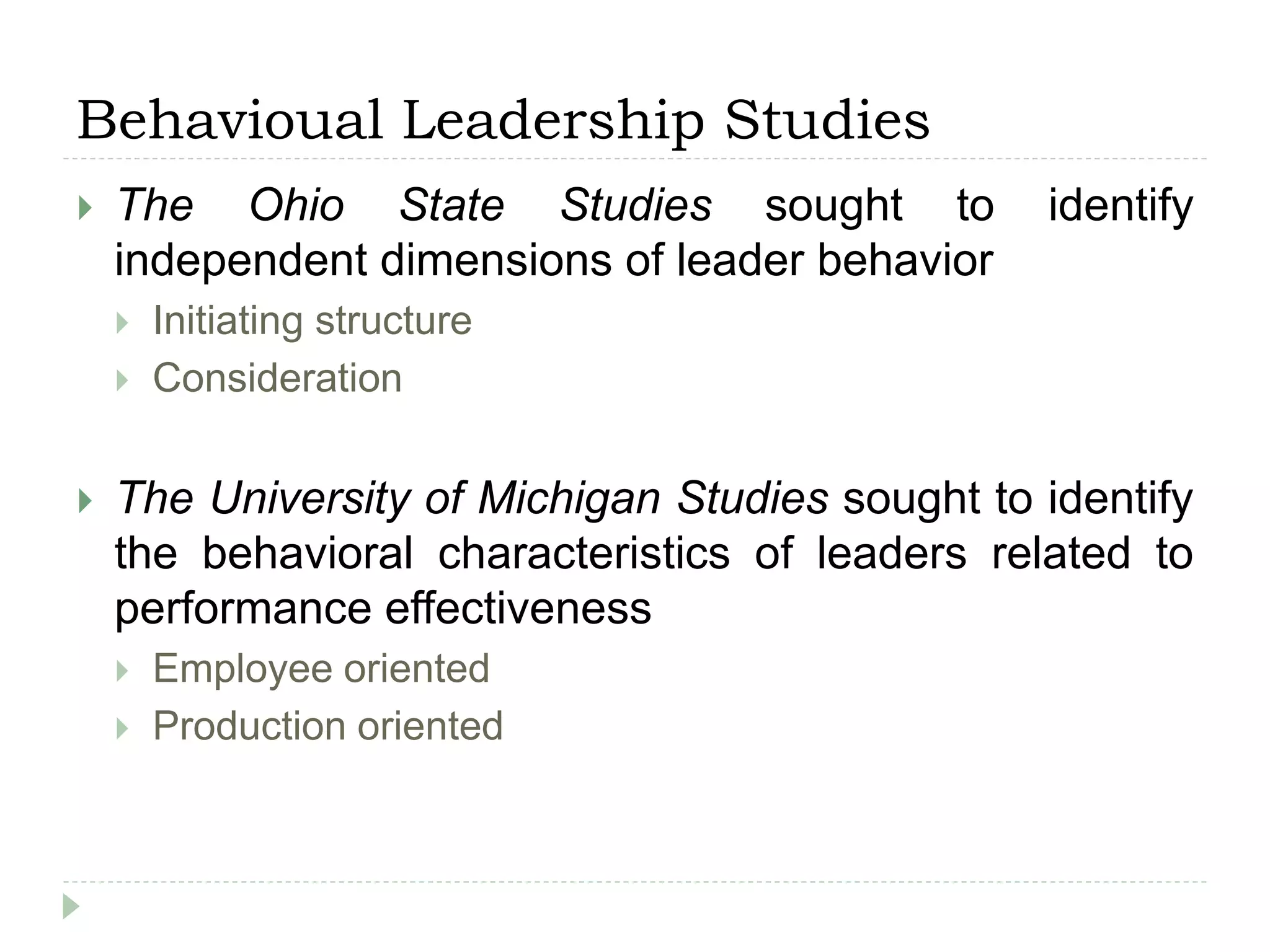 Behavioual Leadership Studies
 The Ohio State Studies sought to identify
independent dimensions of leader behavior
 Initiating structure
 Consideration
 The University of Michigan Studies sought to identify
the behavioral characteristics of leaders related to
performance effectiveness
 Employee oriented
 Production oriented
 