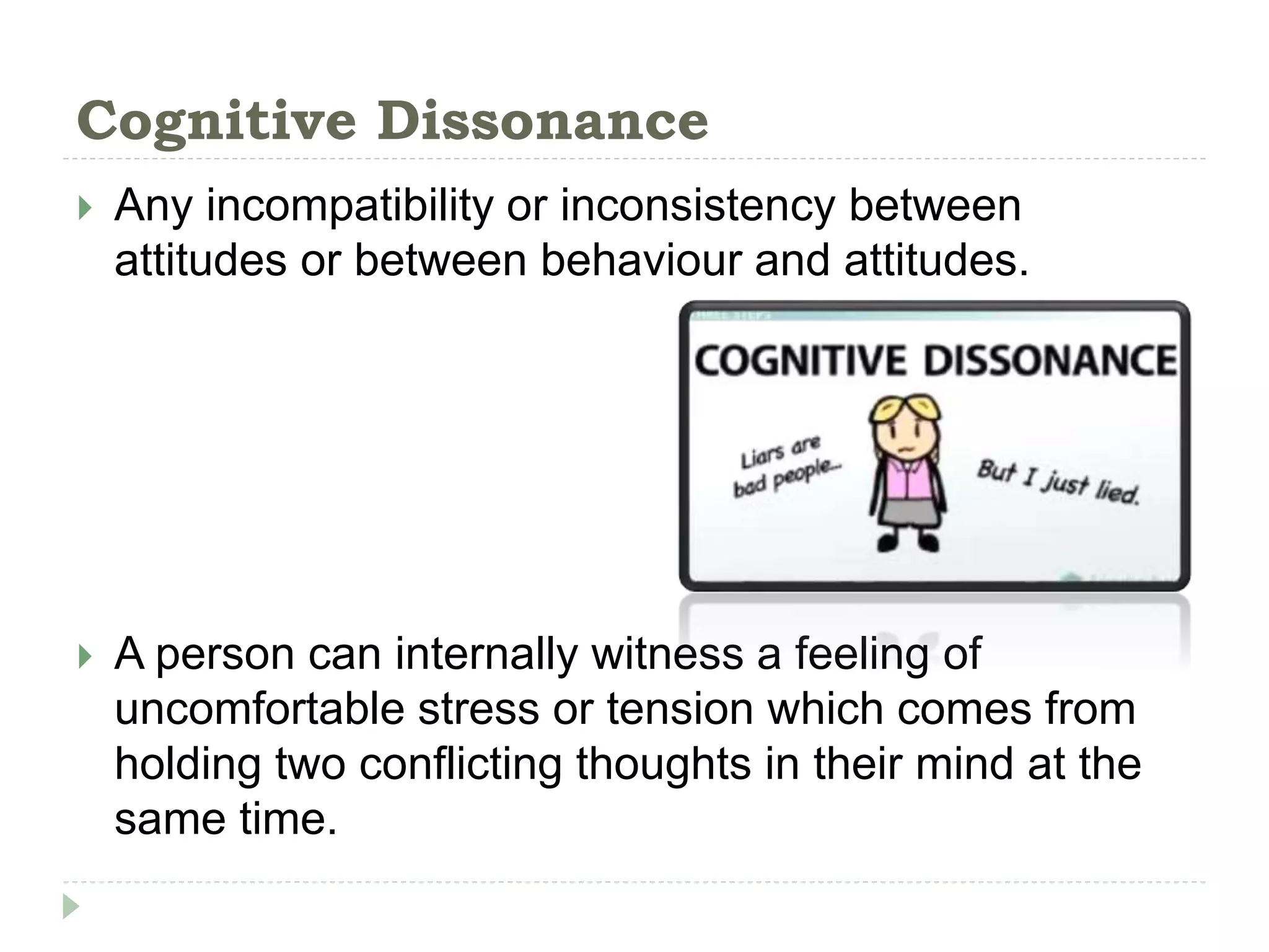 Cognitive Dissonance
 Any incompatibility or inconsistency between
attitudes or between behaviour and attitudes.
 A person can internally witness a feeling of
uncomfortable stress or tension which comes from
holding two conflicting thoughts in their mind at the
same time.
 