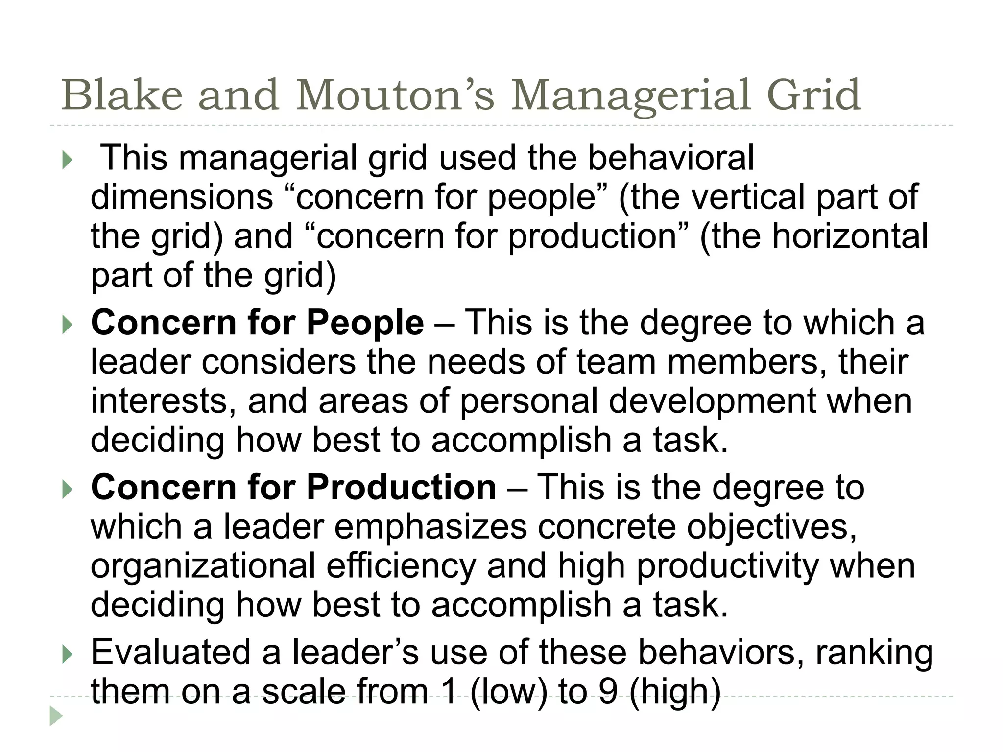 Blake and Mouton’s Managerial Grid
 This managerial grid used the behavioral
dimensions “concern for people” (the vertical part of
the grid) and “concern for production” (the horizontal
part of the grid)
 Concern for People – This is the degree to which a
leader considers the needs of team members, their
interests, and areas of personal development when
deciding how best to accomplish a task.
 Concern for Production – This is the degree to
which a leader emphasizes concrete objectives,
organizational efficiency and high productivity when
deciding how best to accomplish a task.
 Evaluated a leader’s use of these behaviors, ranking
them on a scale from 1 (low) to 9 (high)
 