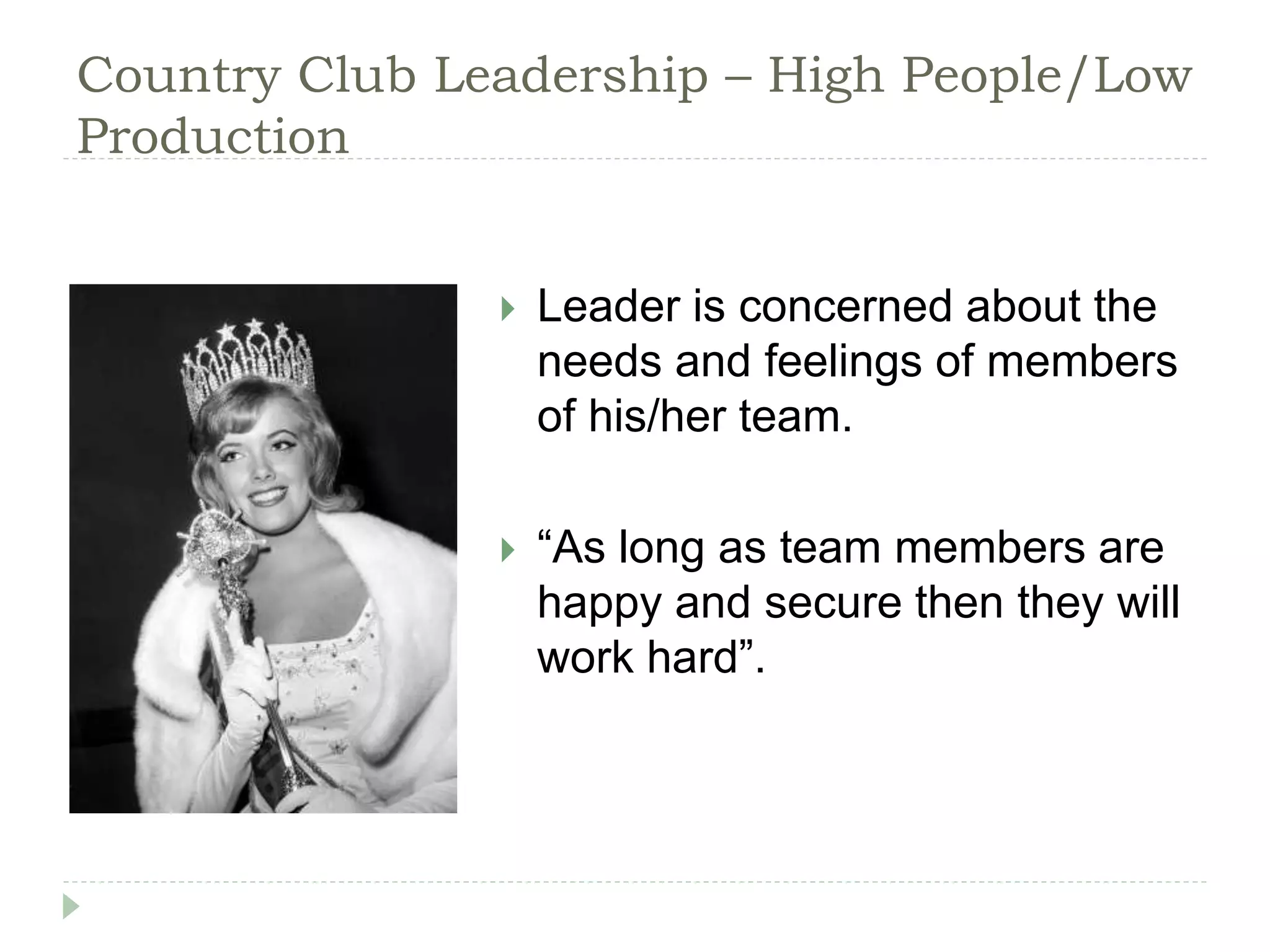 Country Club Leadership – High People/Low
Production
 Leader is concerned about the
needs and feelings of members
of his/her team.
 “As long as team members are
happy and secure then they will
work hard”.
 