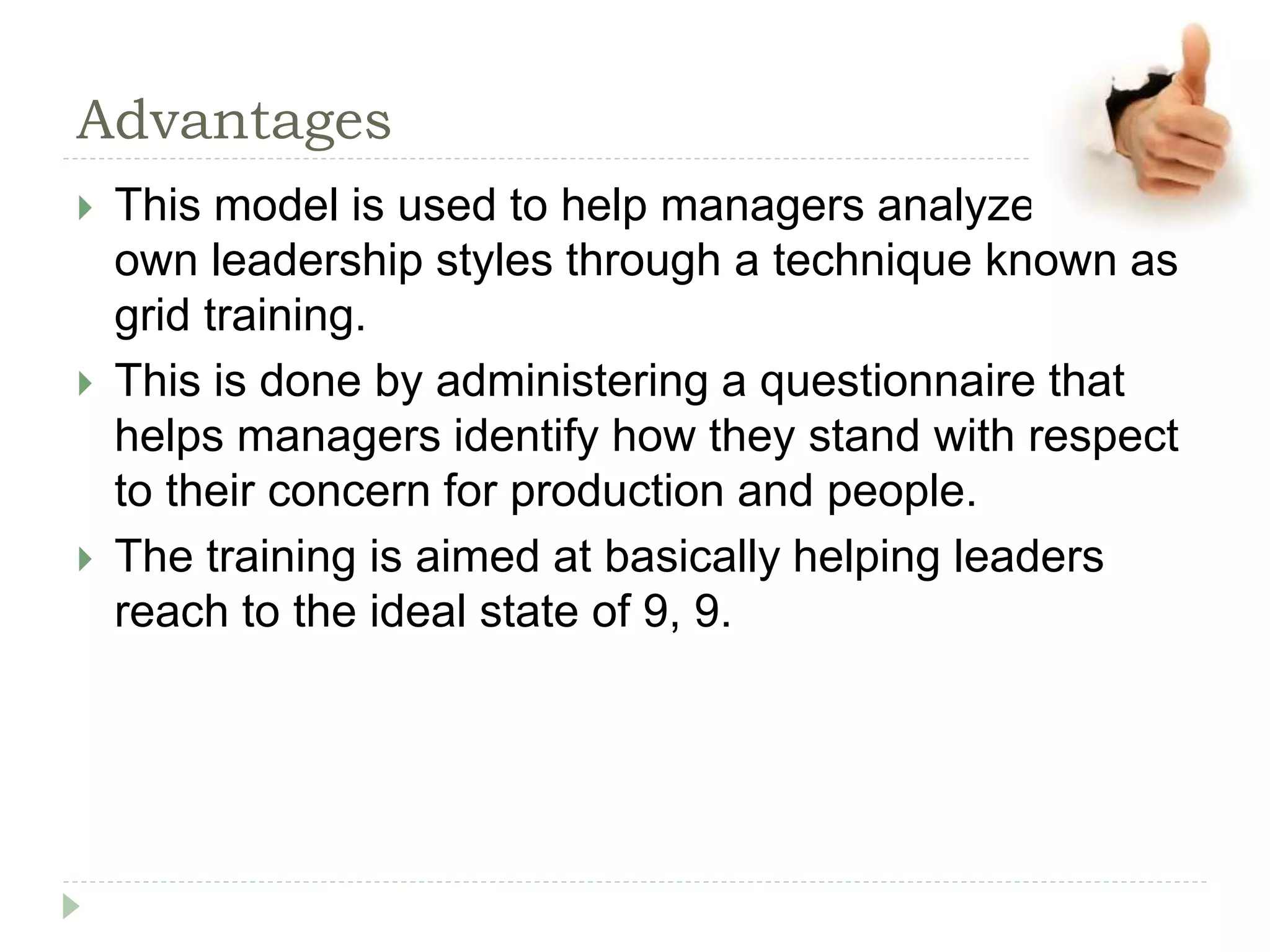 Advantages
 This model is used to help managers analyze their
own leadership styles through a technique known as
grid training.
 This is done by administering a questionnaire that
helps managers identify how they stand with respect
to their concern for production and people.
 The training is aimed at basically helping leaders
reach to the ideal state of 9, 9.
 