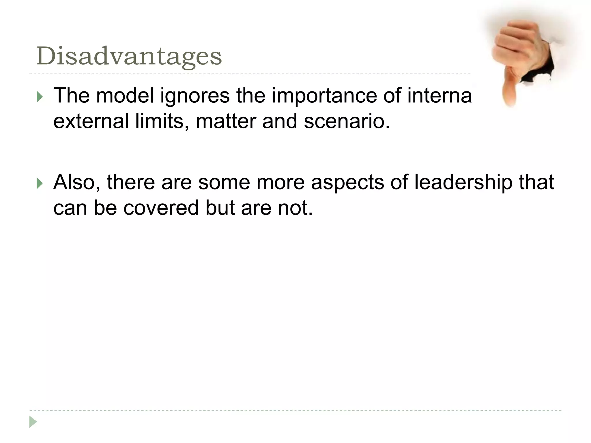 Disadvantages
 The model ignores the importance of internal and
external limits, matter and scenario.
 Also, there are some more aspects of leadership that
can be covered but are not.
 