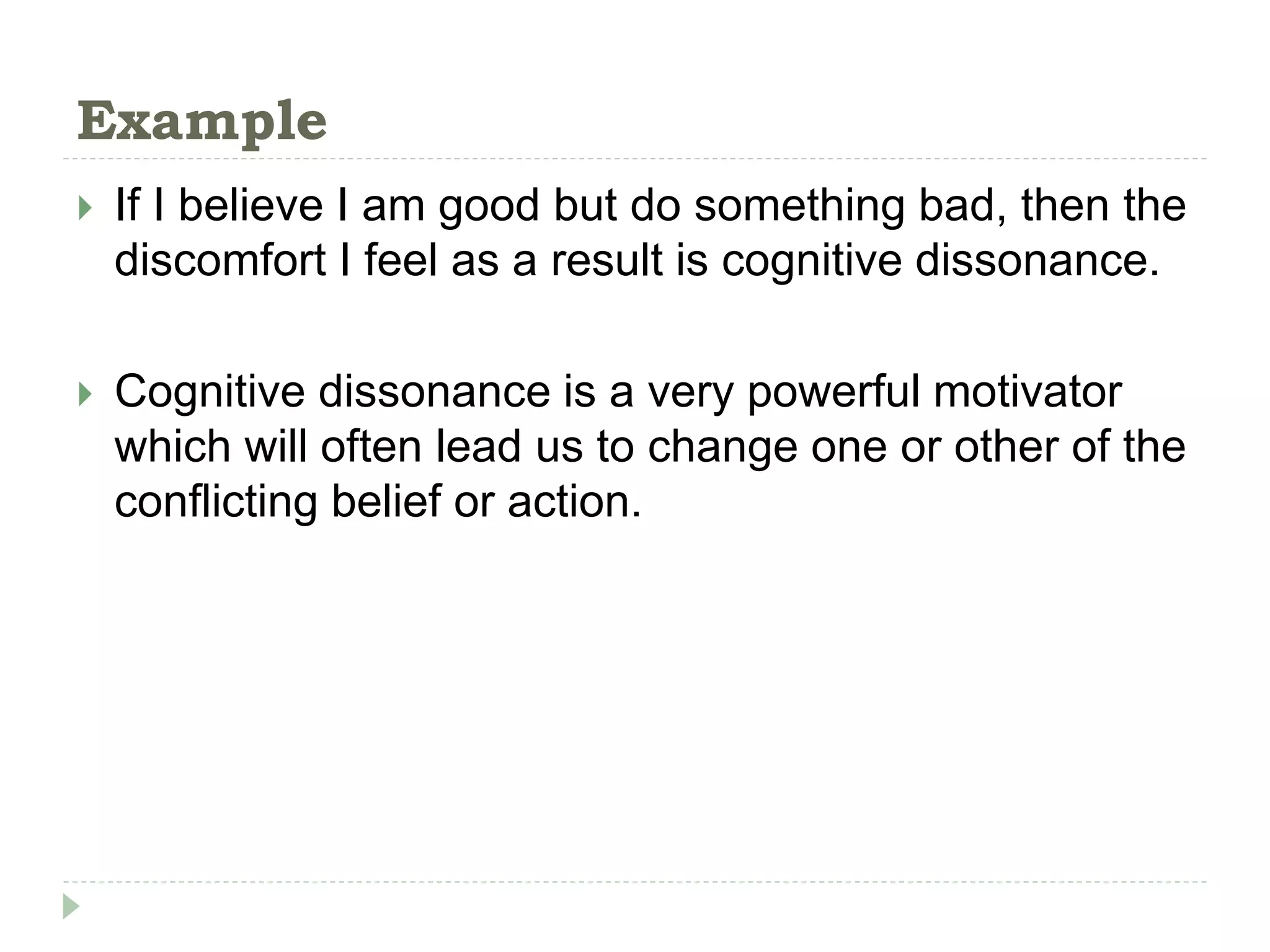 Example
 If I believe I am good but do something bad, then the
discomfort I feel as a result is cognitive dissonance.
 Cognitive dissonance is a very powerful motivator
which will often lead us to change one or other of the
conflicting belief or action.
 