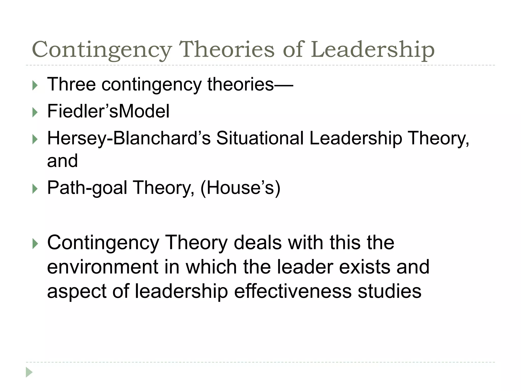 Contingency Theories of Leadership
 Three contingency theories—
 Fiedler’sModel
 Hersey-Blanchard’s Situational Leadership Theory,
and
 Path-goal Theory, (House’s)
 Contingency Theory deals with this the
environment in which the leader exists and
aspect of leadership effectiveness studies
 