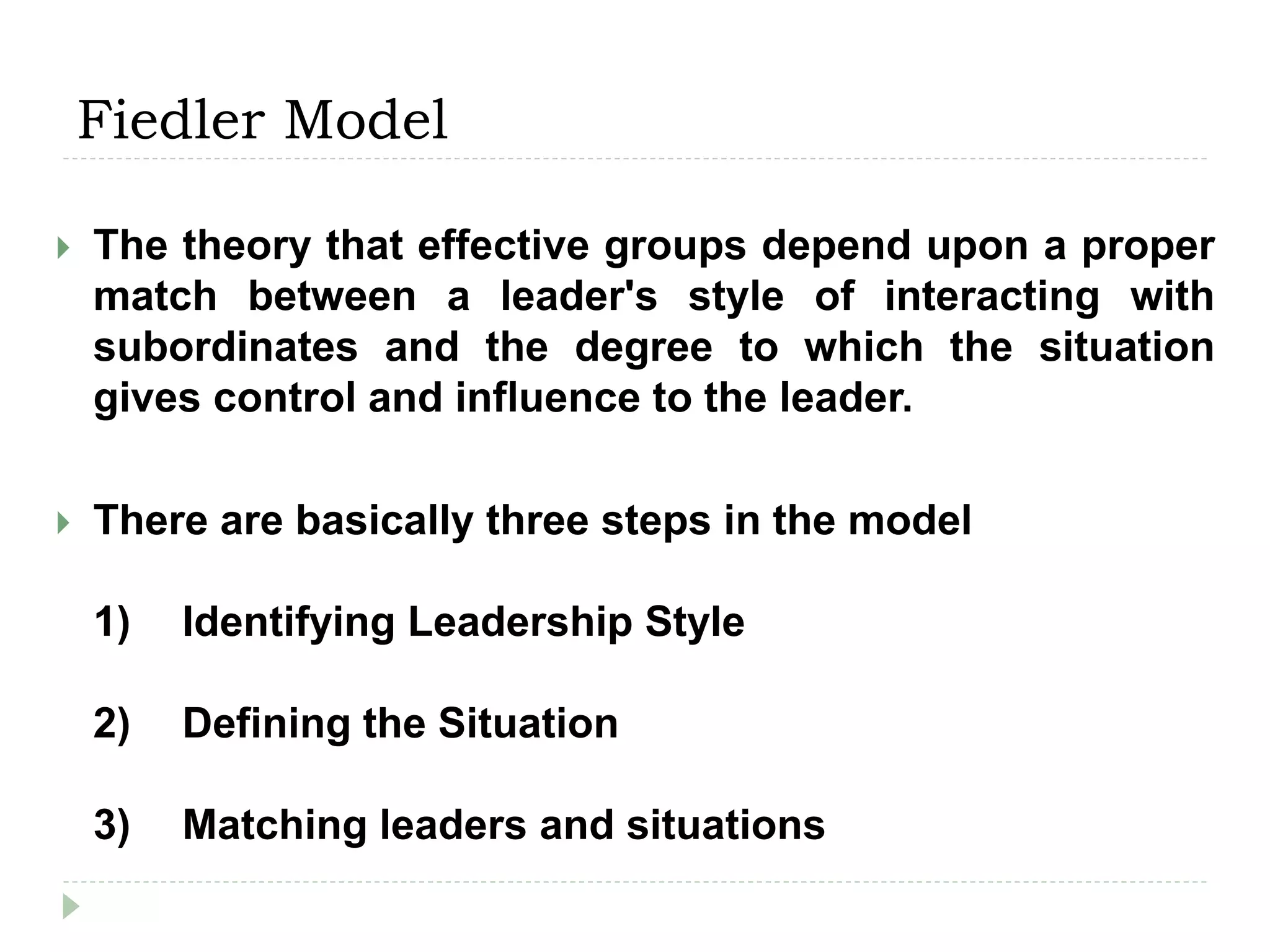 Fiedler Model
 The theory that effective groups depend upon a proper
match between a leader's style of interacting with
subordinates and the degree to which the situation
gives control and influence to the leader.
 There are basically three steps in the model
1) Identifying Leadership Style
2) Defining the Situation
3) Matching leaders and situations
 