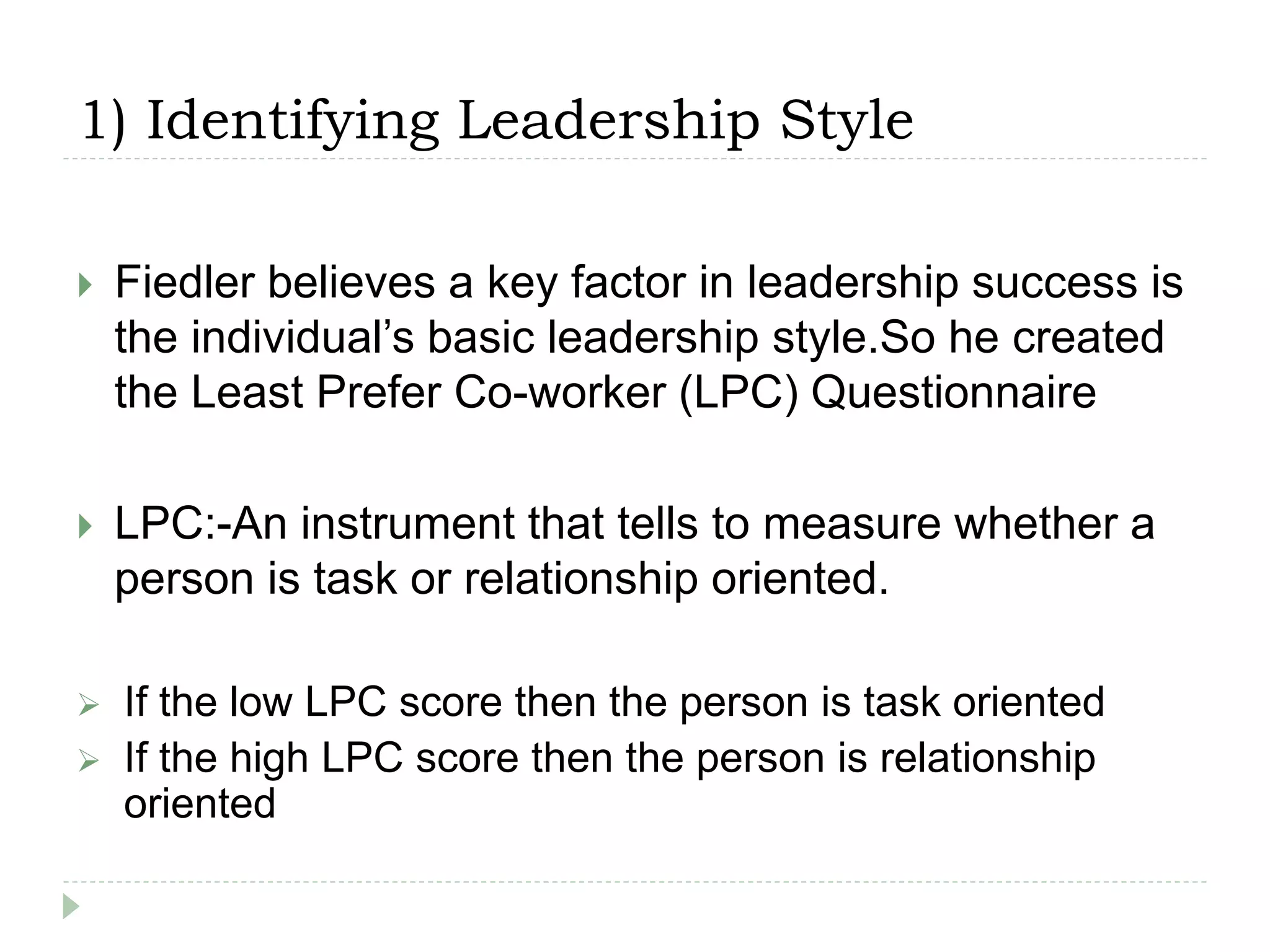 1) Identifying Leadership Style
 Fiedler believes a key factor in leadership success is
the individual’s basic leadership style.So he created
the Least Prefer Co-worker (LPC) Questionnaire
 LPC:-An instrument that tells to measure whether a
person is task or relationship oriented.
 If the low LPC score then the person is task oriented
 If the high LPC score then the person is relationship
oriented
 