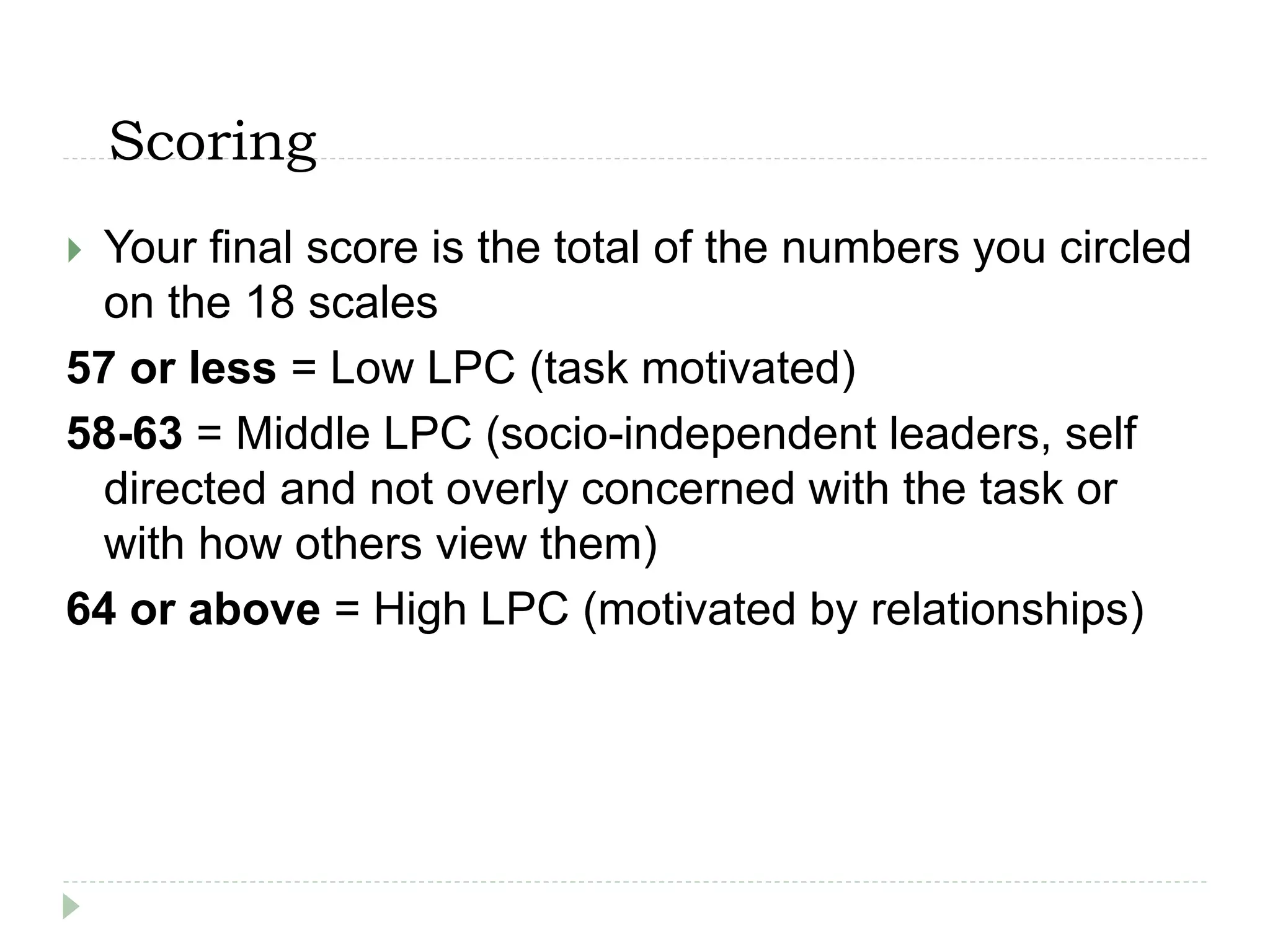Scoring
 Your final score is the total of the numbers you circled
on the 18 scales
57 or less = Low LPC (task motivated)
58-63 = Middle LPC (socio-independent leaders, self
directed and not overly concerned with the task or
with how others view them)
64 or above = High LPC (motivated by relationships)
 