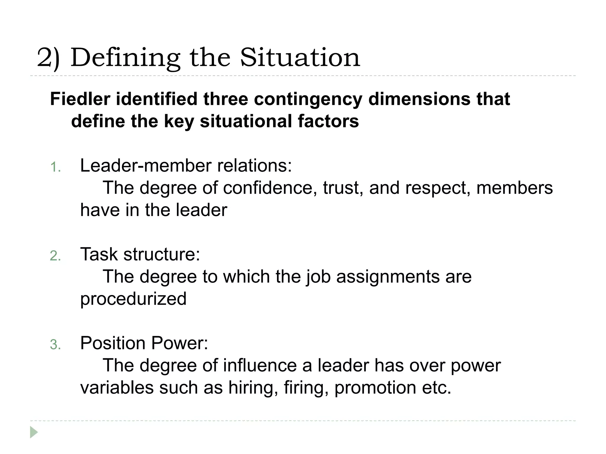 2) Defining the Situation
Fiedler identified three contingency dimensions that
define the key situational factors
1. Leader-member relations:
The degree of confidence, trust, and respect, members
have in the leader
2. Task structure:
The degree to which the job assignments are
procedurized
3. Position Power:
The degree of influence a leader has over power
variables such as hiring, firing, promotion etc.
 