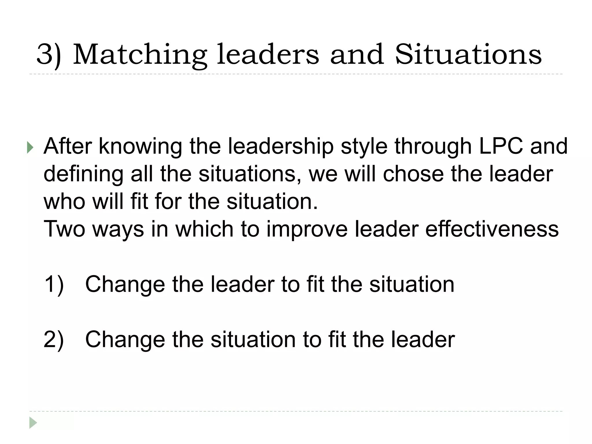 3) Matching leaders and Situations
 After knowing the leadership style through LPC and
defining all the situations, we will chose the leader
who will fit for the situation.
Two ways in which to improve leader effectiveness
1) Change the leader to fit the situation
2) Change the situation to fit the leader
 