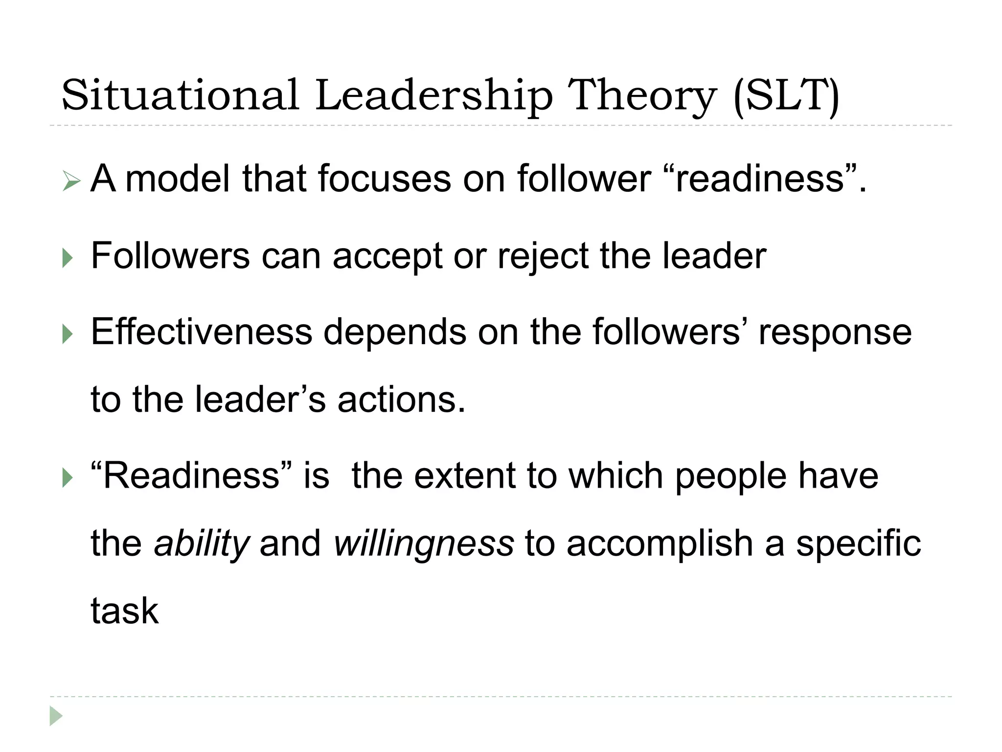 Situational Leadership Theory (SLT)
 A model that focuses on follower “readiness”.
 Followers can accept or reject the leader
 Effectiveness depends on the followers’ response
to the leader’s actions.
 “Readiness” is the extent to which people have
the ability and willingness to accomplish a specific
task
 