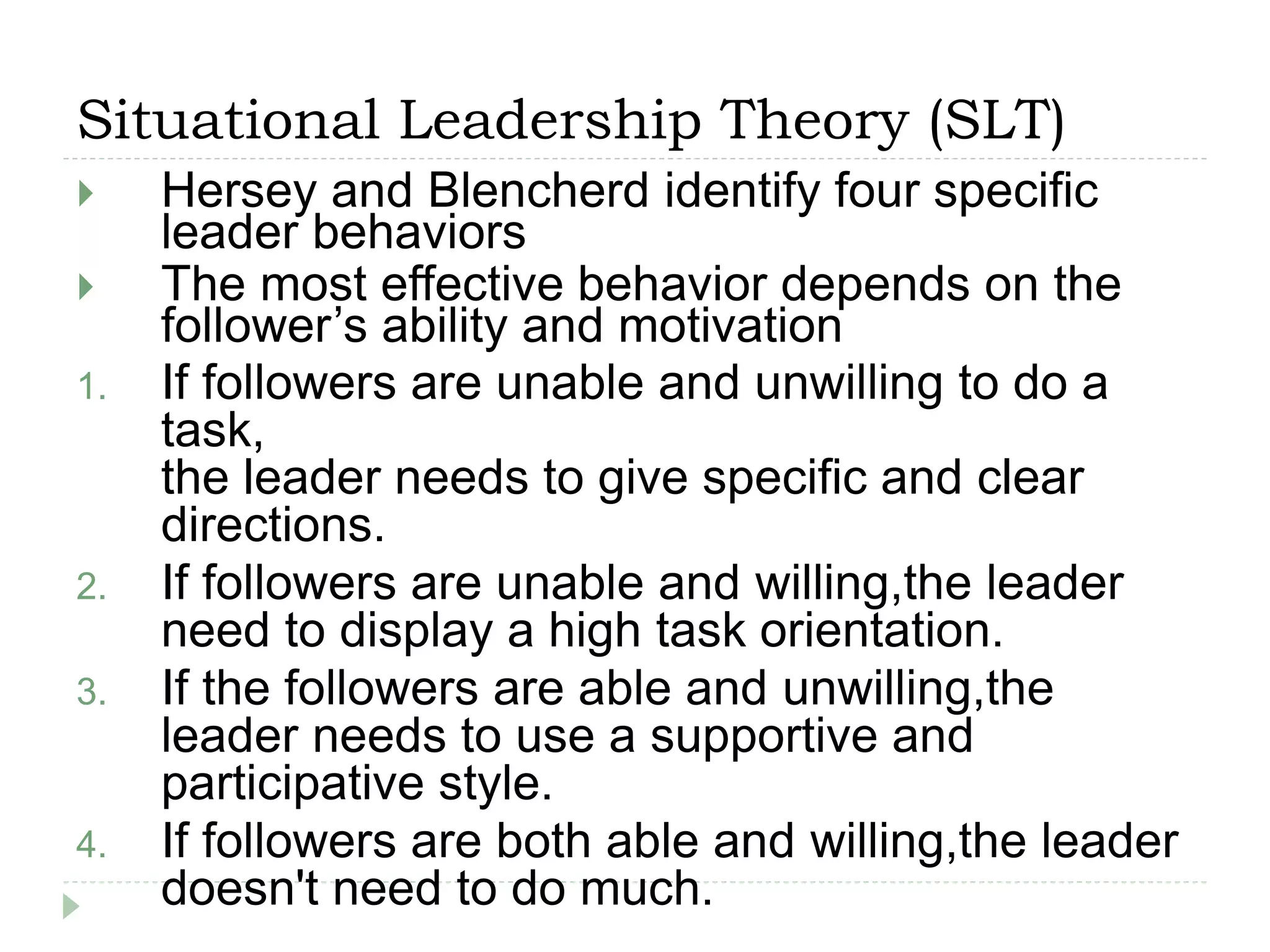 Situational Leadership Theory (SLT)
 Hersey and Blencherd identify four specific
leader behaviors
 The most effective behavior depends on the
follower’s ability and motivation
1. If followers are unable and unwilling to do a
task,
the leader needs to give specific and clear
directions.
2. If followers are unable and willing,the leader
need to display a high task orientation.
3. If the followers are able and unwilling,the
leader needs to use a supportive and
participative style.
4. If followers are both able and willing,the leader
doesn't need to do much.
 