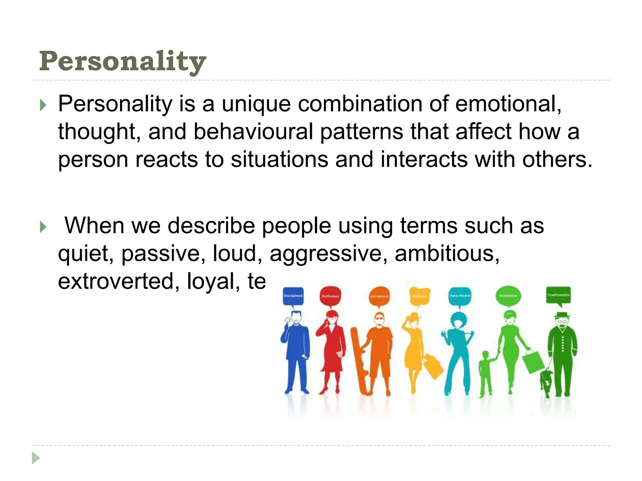 Personality
 Personality is a unique combination of emotional,
thought, and behavioural patterns that affect how a
person reacts to situations and interacts with others.
 When we describe people using terms such as
quiet, passive, loud, aggressive, ambitious,
extroverted, loyal, tense, or sociable
 