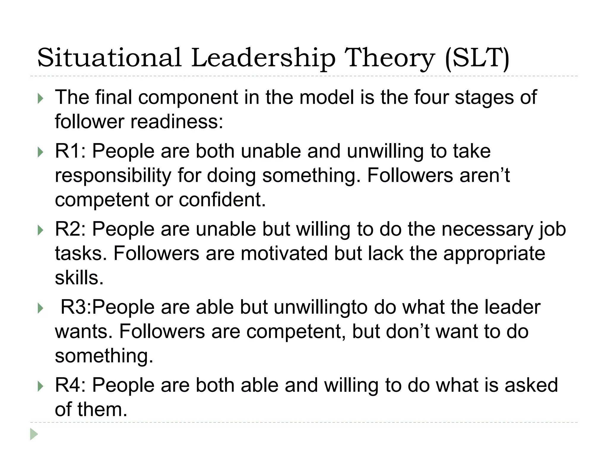 Situational Leadership Theory (SLT)
 The final component in the model is the four stages of
follower readiness:
 R1: People are both unable and unwilling to take
responsibility for doing something. Followers aren’t
competent or confident.
 R2: People are unable but willing to do the necessary job
tasks. Followers are motivated but lack the appropriate
skills.
 R3:People are able but unwillingto do what the leader
wants. Followers are competent, but don’t want to do
something.
 R4: People are both able and willing to do what is asked
of them.
 