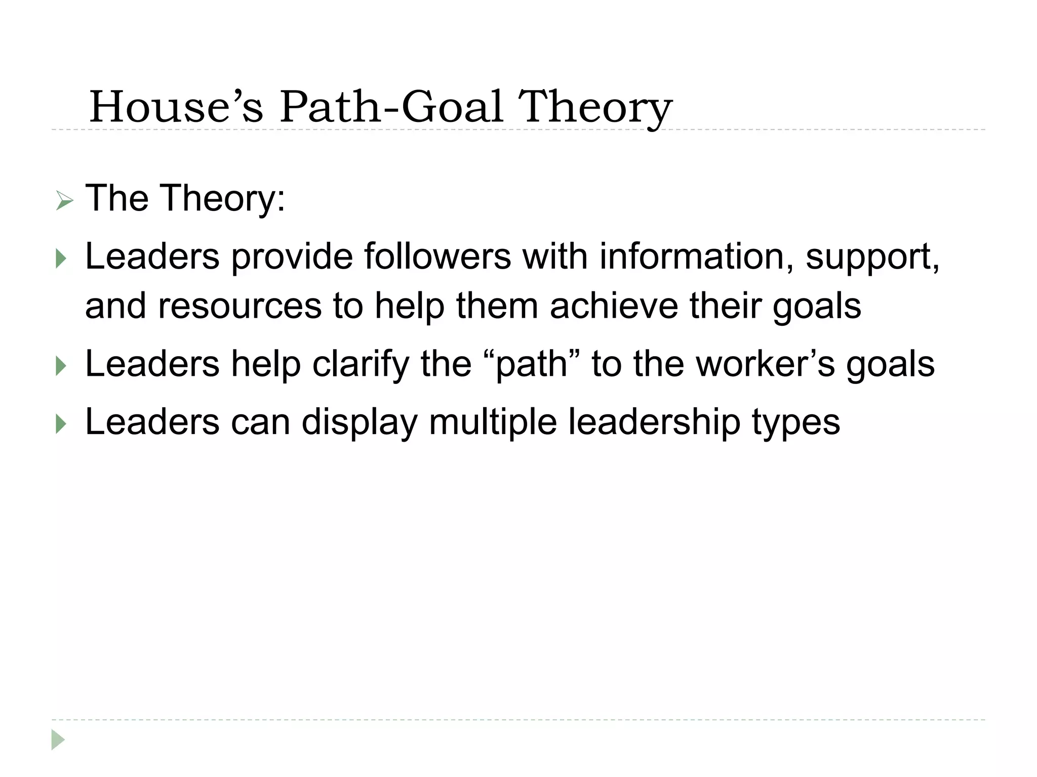 House’s Path-Goal Theory
 The Theory:
 Leaders provide followers with information, support,
and resources to help them achieve their goals
 Leaders help clarify the “path” to the worker’s goals
 Leaders can display multiple leadership types
 
