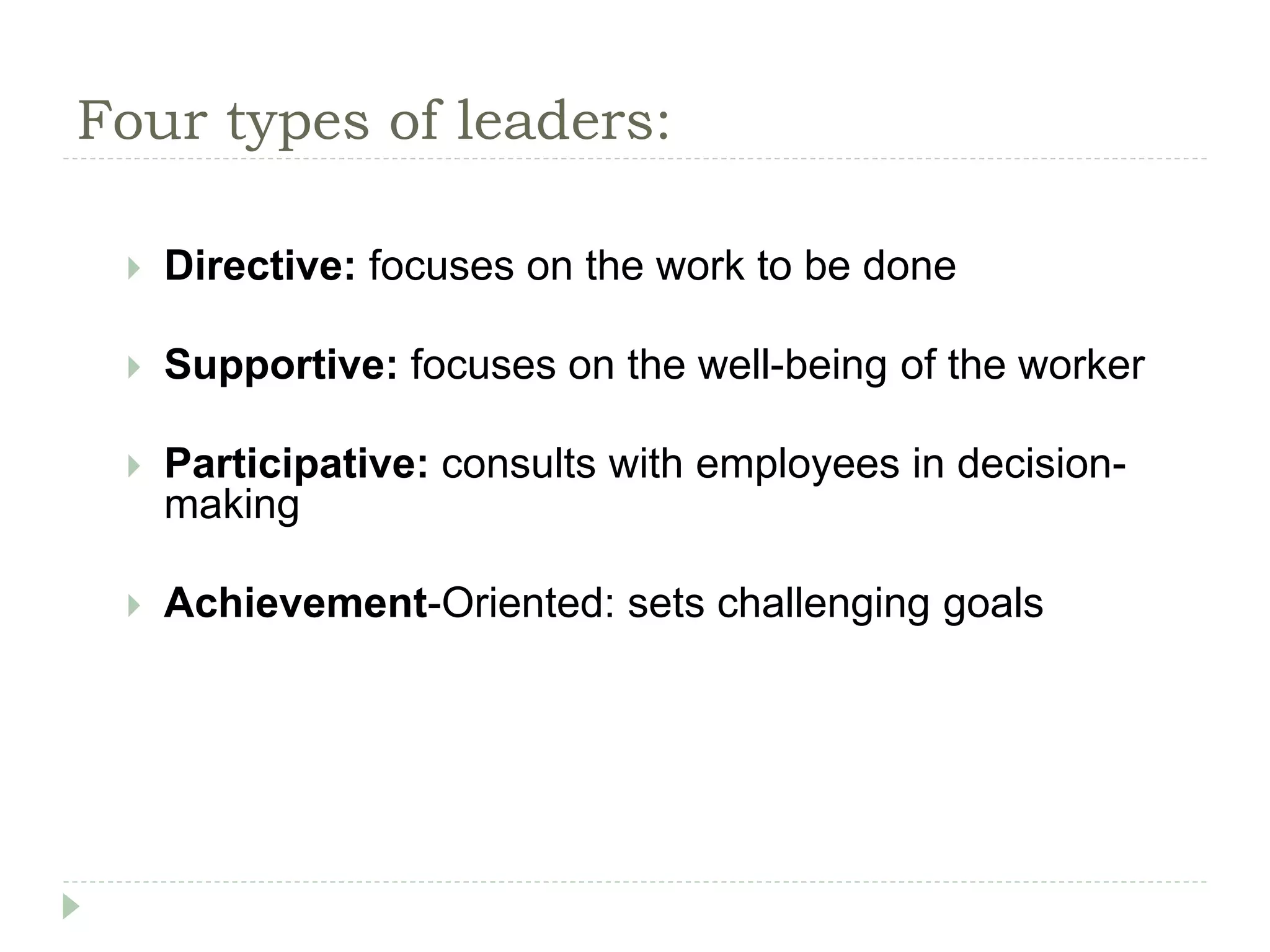 Four types of leaders:
 Directive: focuses on the work to be done
 Supportive: focuses on the well-being of the worker
 Participative: consults with employees in decision-
making
 Achievement-Oriented: sets challenging goals
 