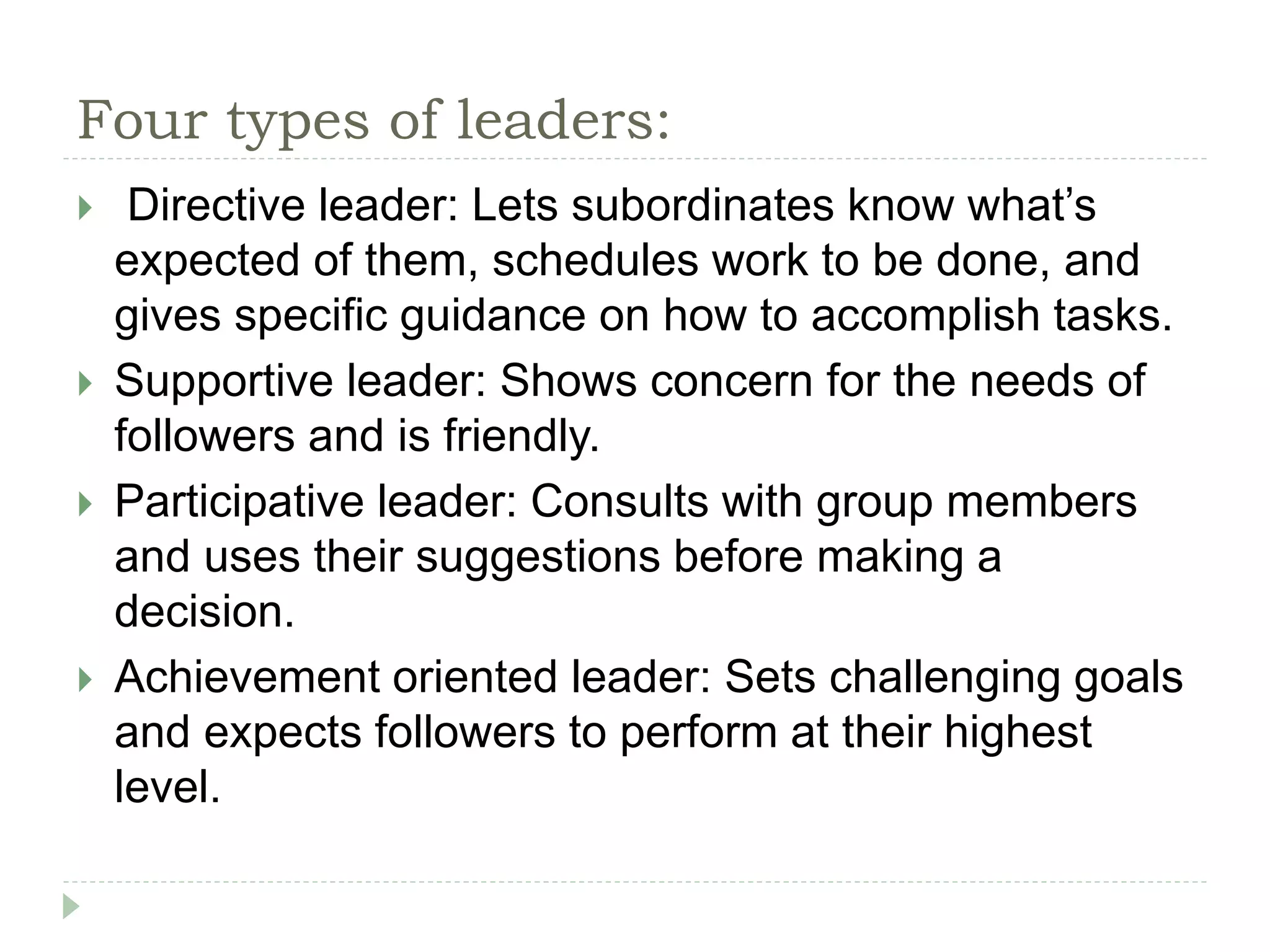 Four types of leaders:
 Directive leader: Lets subordinates know what’s
expected of them, schedules work to be done, and
gives specific guidance on how to accomplish tasks.
 Supportive leader: Shows concern for the needs of
followers and is friendly.
 Participative leader: Consults with group members
and uses their suggestions before making a
decision.
 Achievement oriented leader: Sets challenging goals
and expects followers to perform at their highest
level.
 