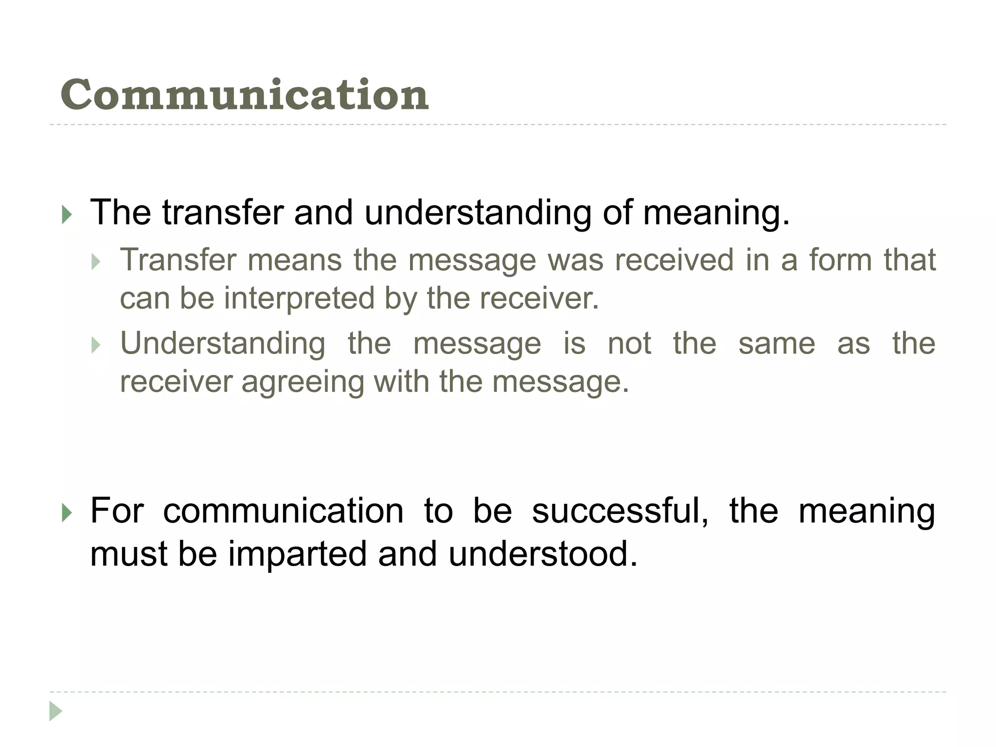 Communication
 The transfer and understanding of meaning.
 Transfer means the message was received in a form that
can be interpreted by the receiver.
 Understanding the message is not the same as the
receiver agreeing with the message.
 For communication to be successful, the meaning
must be imparted and understood.
 