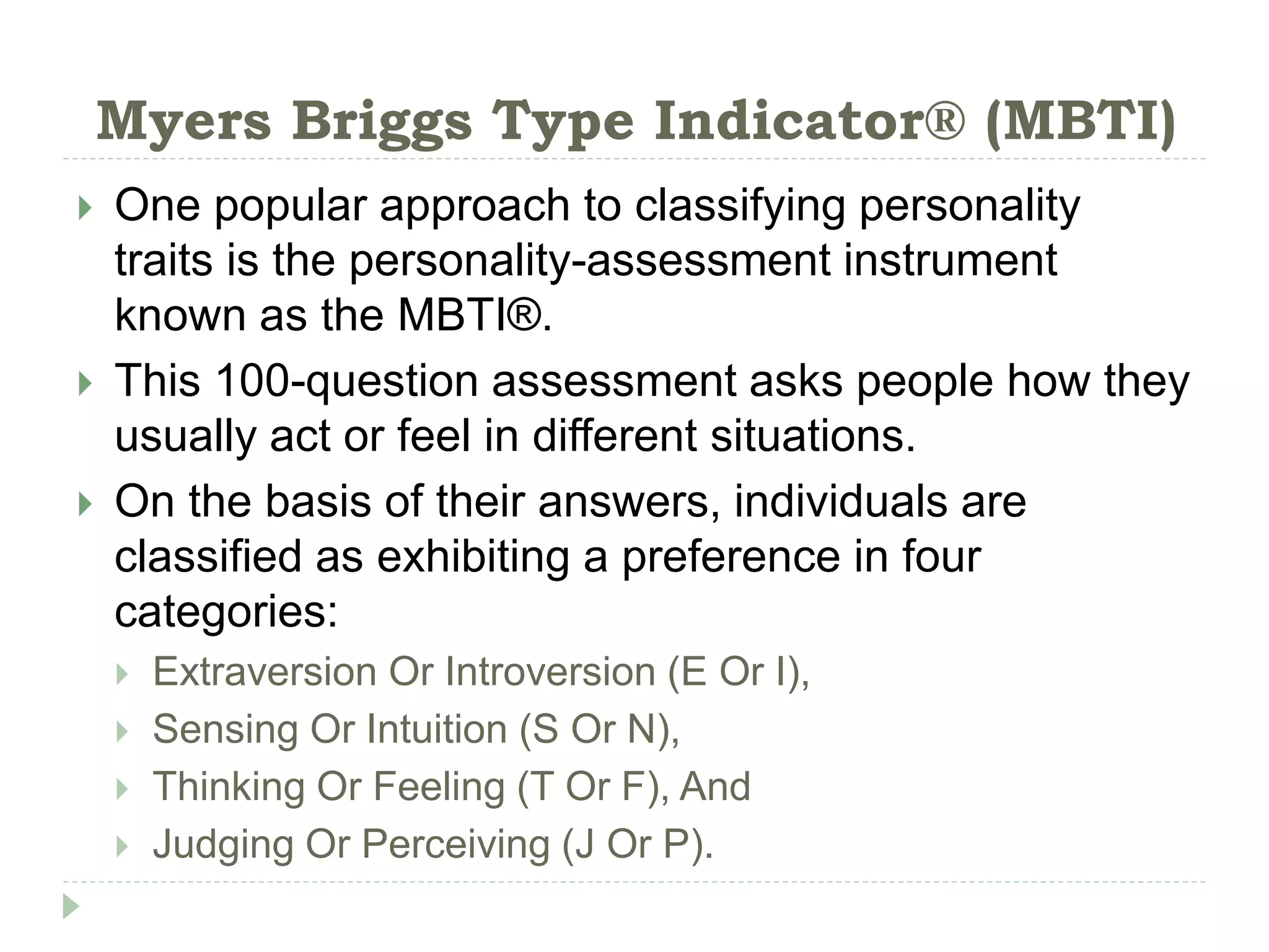 Myers Briggs Type Indicator® (MBTI)
 One popular approach to classifying personality
traits is the personality-assessment instrument
known as the MBTI®.
 This 100-question assessment asks people how they
usually act or feel in different situations.
 On the basis of their answers, individuals are
classified as exhibiting a preference in four
categories:
 Extraversion Or Introversion (E Or I),
 Sensing Or Intuition (S Or N),
 Thinking Or Feeling (T Or F), And
 Judging Or Perceiving (J Or P).
 