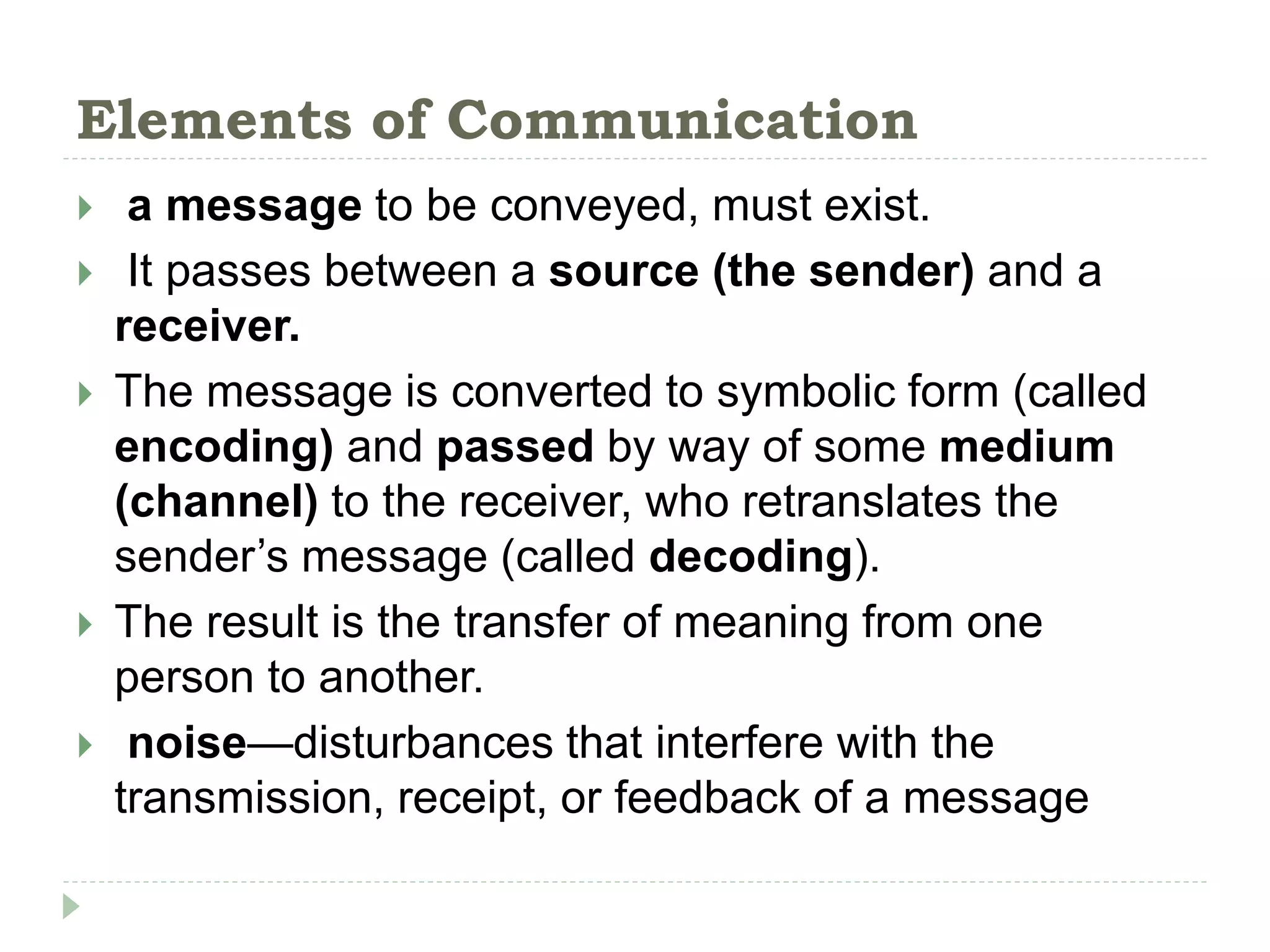 Elements of Communication
 a message to be conveyed, must exist.
 It passes between a source (the sender) and a
receiver.
 The message is converted to symbolic form (called
encoding) and passed by way of some medium
(channel) to the receiver, who retranslates the
sender’s message (called decoding).
 The result is the transfer of meaning from one
person to another.
 noise—disturbances that interfere with the
transmission, receipt, or feedback of a message
 