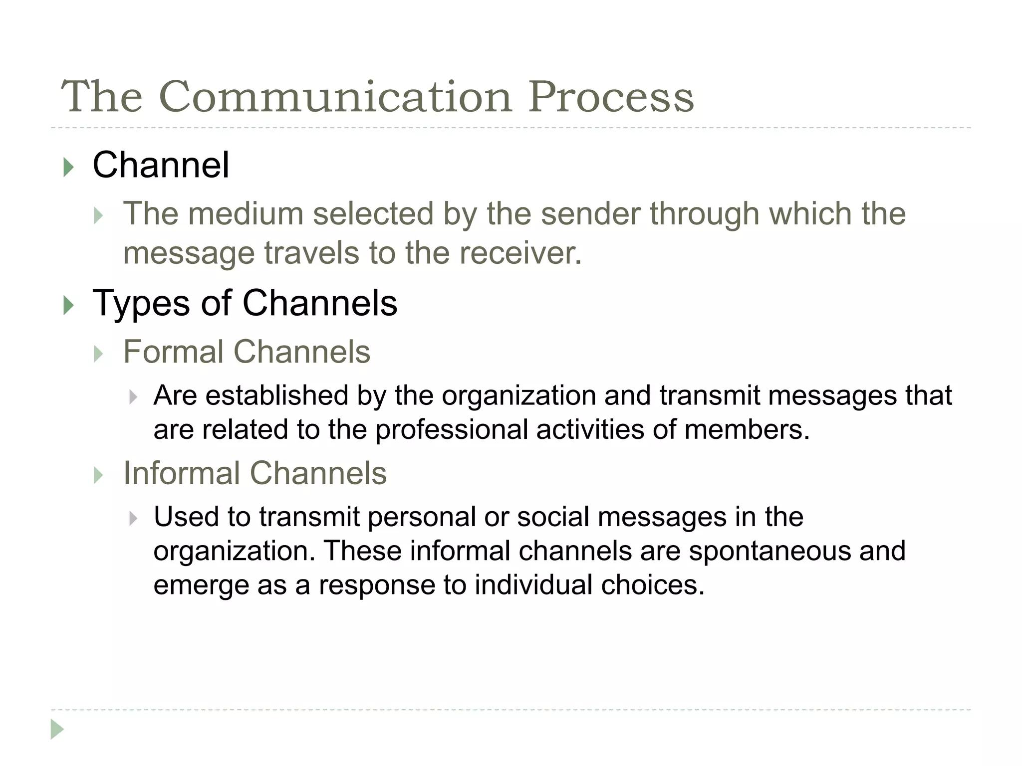 The Communication Process
 Channel
 The medium selected by the sender through which the
message travels to the receiver.
 Types of Channels
 Formal Channels
 Are established by the organization and transmit messages that
are related to the professional activities of members.
 Informal Channels
 Used to transmit personal or social messages in the
organization. These informal channels are spontaneous and
emerge as a response to individual choices.
 