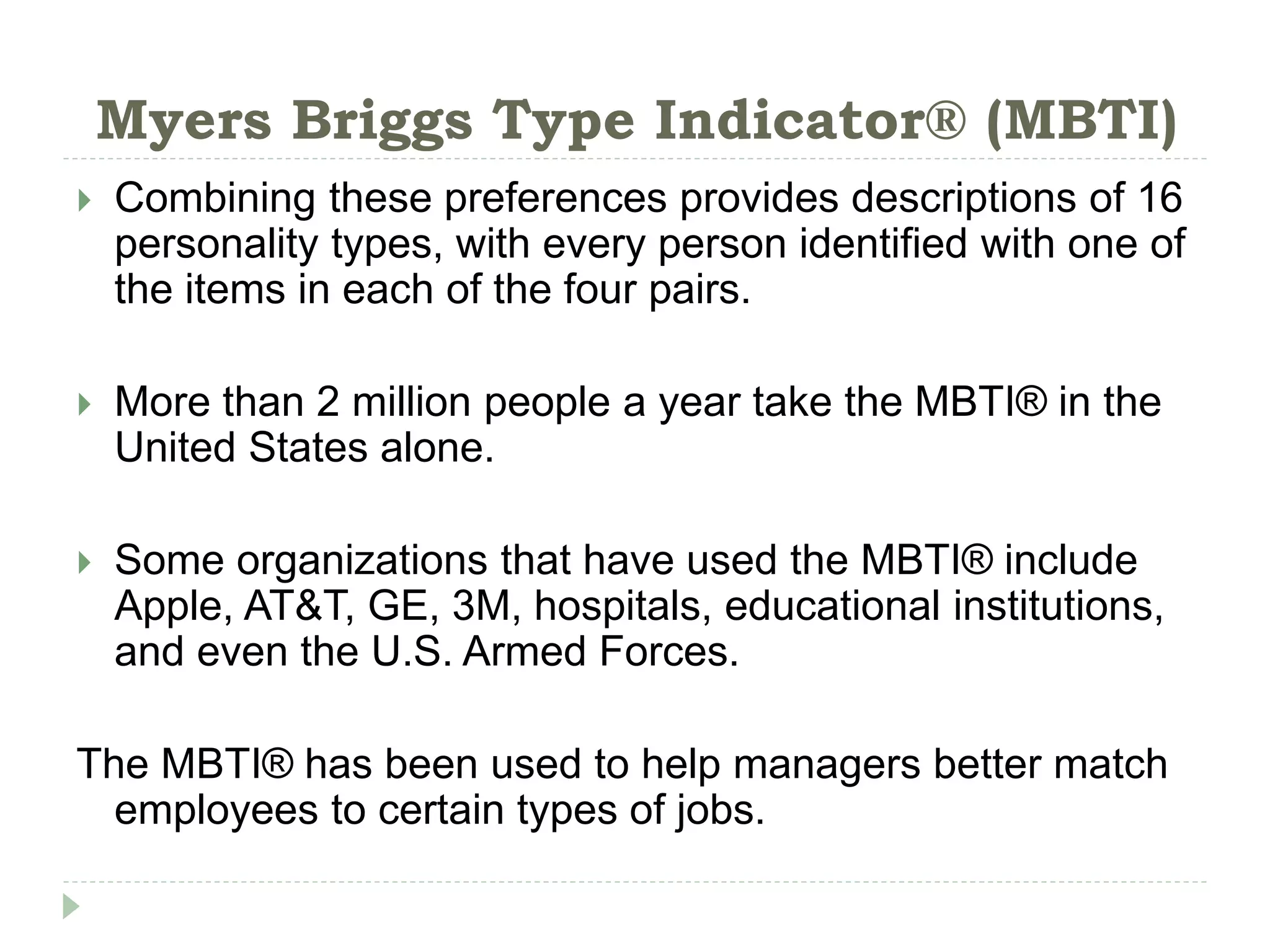 Myers Briggs Type Indicator® (MBTI)
 Combining these preferences provides descriptions of 16
personality types, with every person identified with one of
the items in each of the four pairs.
 More than 2 million people a year take the MBTI® in the
United States alone.
 Some organizations that have used the MBTI® include
Apple, AT&T, GE, 3M, hospitals, educational institutions,
and even the U.S. Armed Forces.
The MBTI® has been used to help managers better match
employees to certain types of jobs.
 
