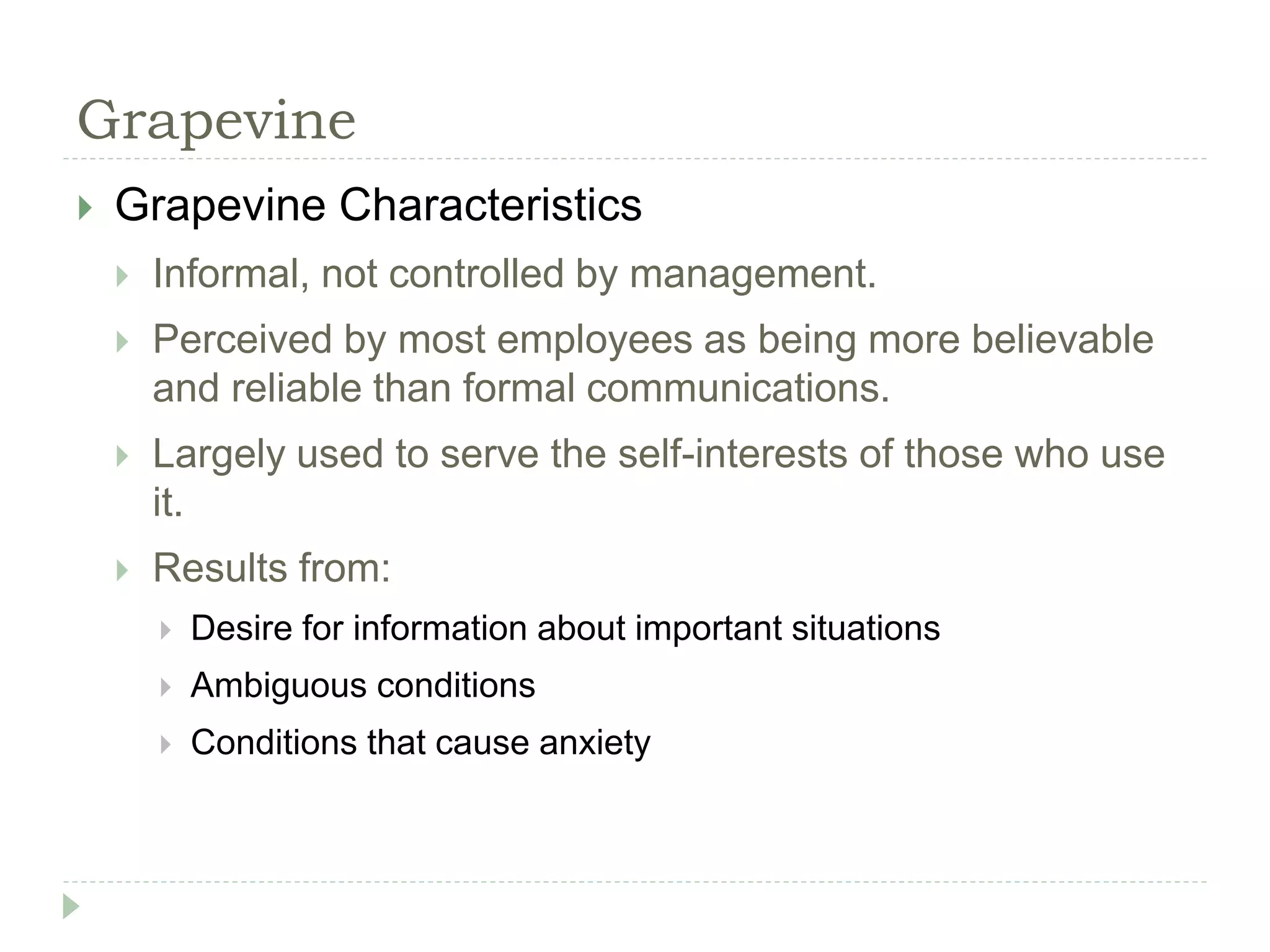 Grapevine
 Grapevine Characteristics
 Informal, not controlled by management.
 Perceived by most employees as being more believable
and reliable than formal communications.
 Largely used to serve the self-interests of those who use
it.
 Results from:
 Desire for information about important situations
 Ambiguous conditions
 Conditions that cause anxiety
 
