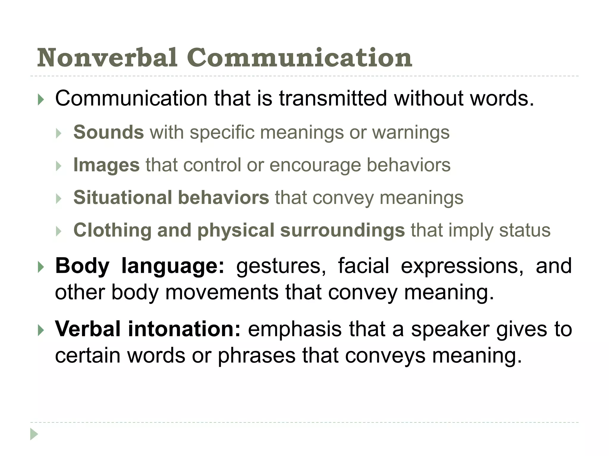 Nonverbal Communication
 Communication that is transmitted without words.
 Sounds with specific meanings or warnings
 Images that control or encourage behaviors
 Situational behaviors that convey meanings
 Clothing and physical surroundings that imply status
 Body language: gestures, facial expressions, and
other body movements that convey meaning.
 Verbal intonation: emphasis that a speaker gives to
certain words or phrases that conveys meaning.
 