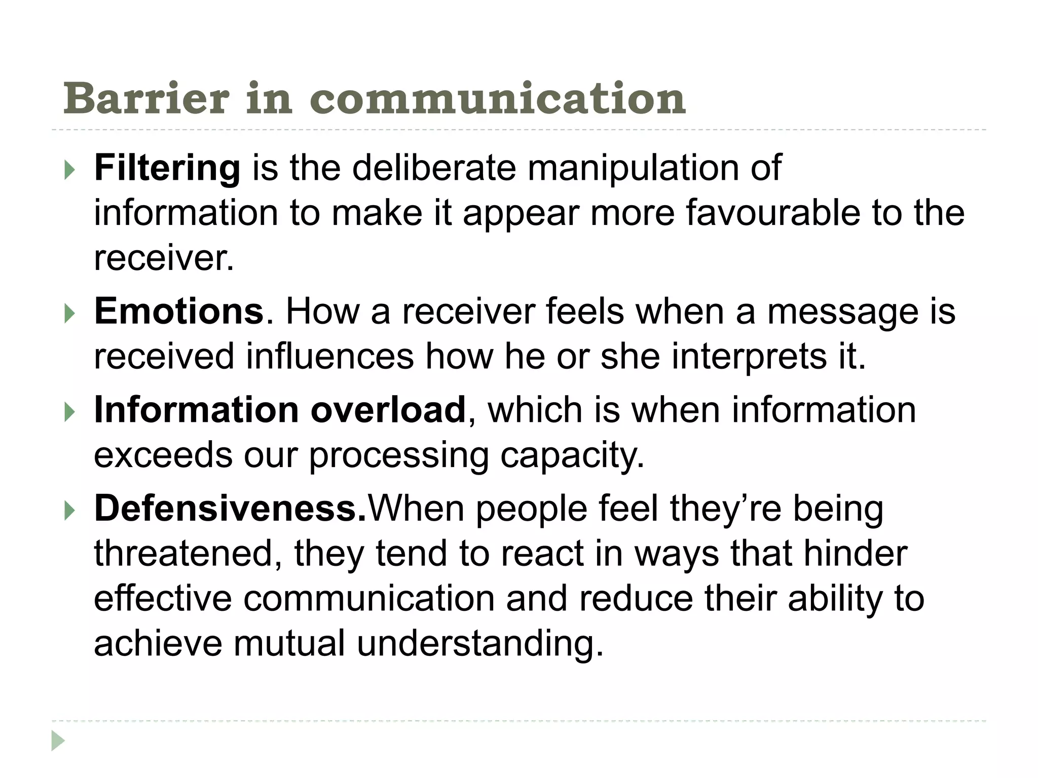 Barrier in communication
 Filtering is the deliberate manipulation of
information to make it appear more favourable to the
receiver.
 Emotions. How a receiver feels when a message is
received influences how he or she interprets it.
 Information overload, which is when information
exceeds our processing capacity.
 Defensiveness.When people feel they’re being
threatened, they tend to react in ways that hinder
effective communication and reduce their ability to
achieve mutual understanding.
 