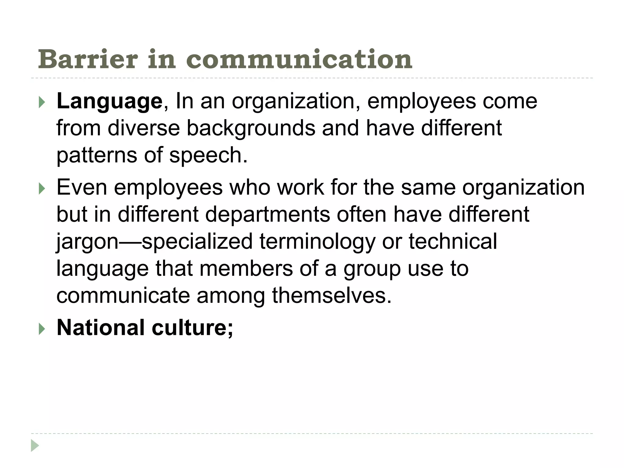 Barrier in communication
 Language, In an organization, employees come
from diverse backgrounds and have different
patterns of speech.
 Even employees who work for the same organization
but in different departments often have different
jargon—specialized terminology or technical
language that members of a group use to
communicate among themselves.
 National culture;
 