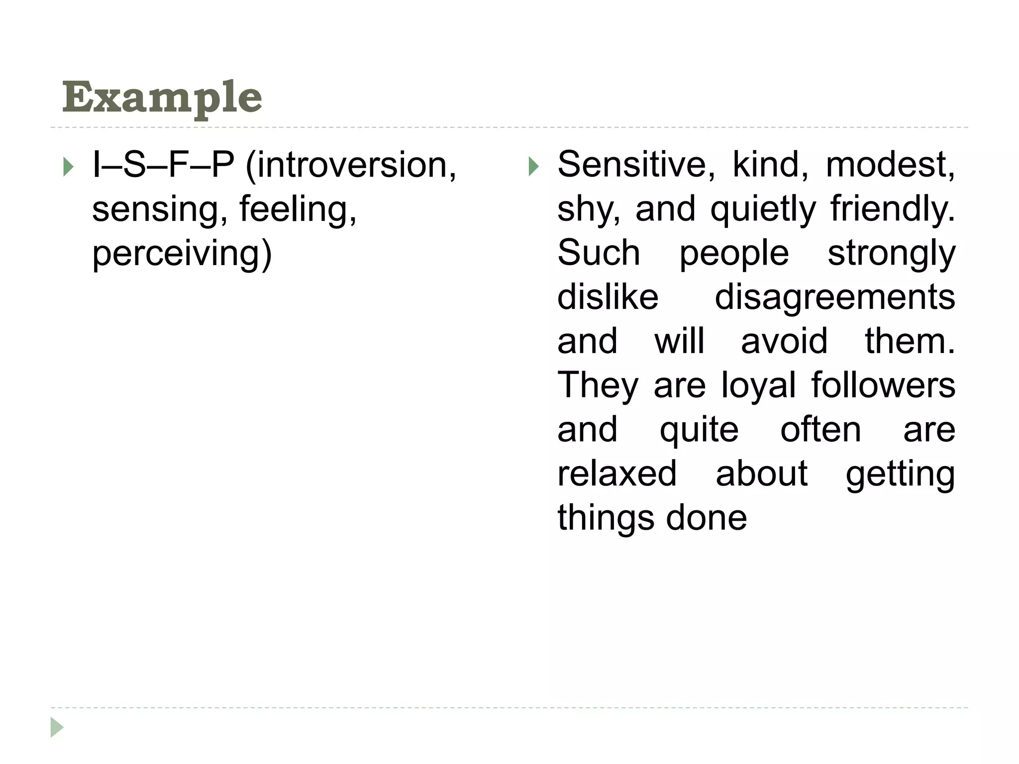 Example
 I–S–F–P (introversion,
sensing, feeling,
perceiving)
 Sensitive, kind, modest,
shy, and quietly friendly.
Such people strongly
dislike disagreements
and will avoid them.
They are loyal followers
and quite often are
relaxed about getting
things done
 