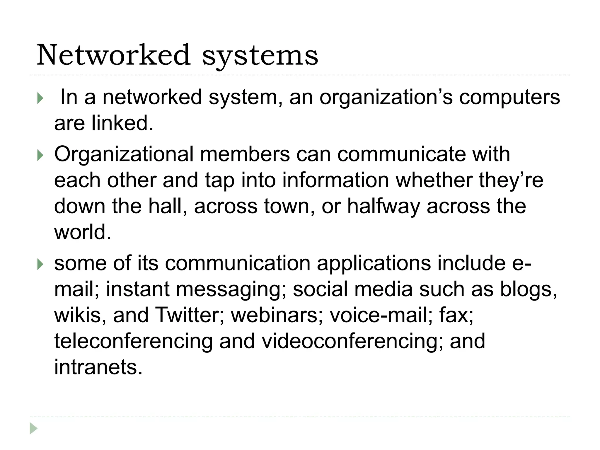 Networked systems
 In a networked system, an organization’s computers
are linked.
 Organizational members can communicate with
each other and tap into information whether they’re
down the hall, across town, or halfway across the
world.
 some of its communication applications include e-
mail; instant messaging; social media such as blogs,
wikis, and Twitter; webinars; voice-mail; fax;
teleconferencing and videoconferencing; and
intranets.
 