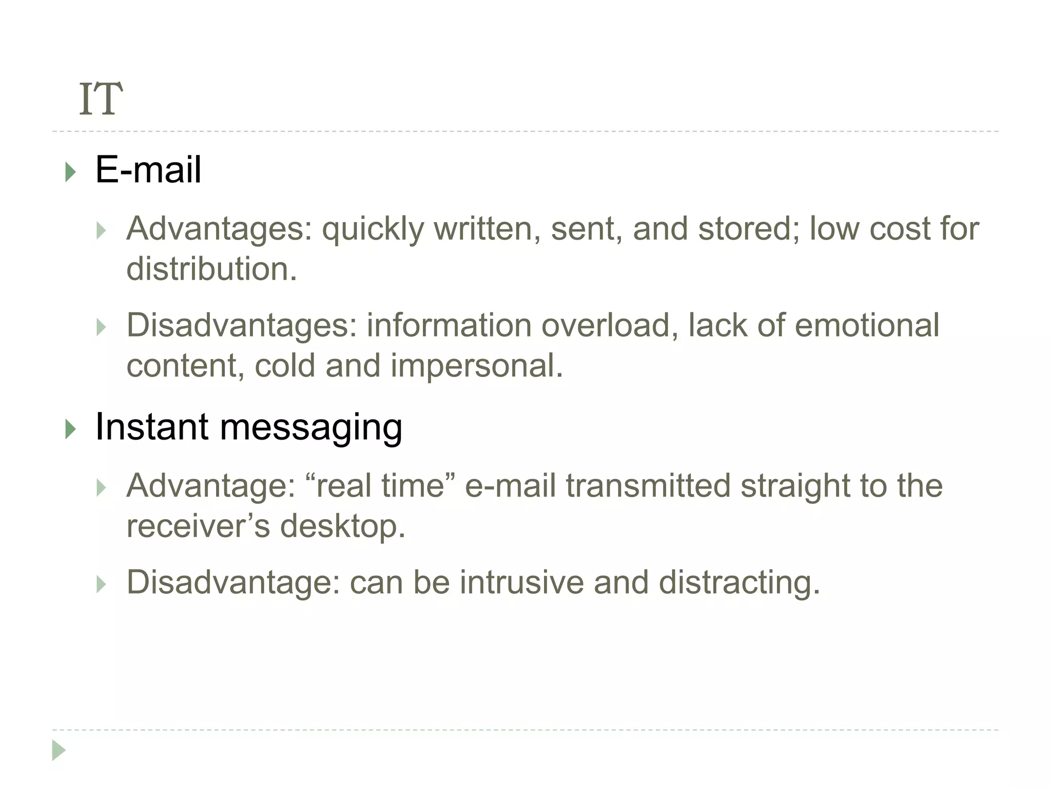 IT
 E-mail
 Advantages: quickly written, sent, and stored; low cost for
distribution.
 Disadvantages: information overload, lack of emotional
content, cold and impersonal.
 Instant messaging
 Advantage: “real time” e-mail transmitted straight to the
receiver’s desktop.
 Disadvantage: can be intrusive and distracting.
 