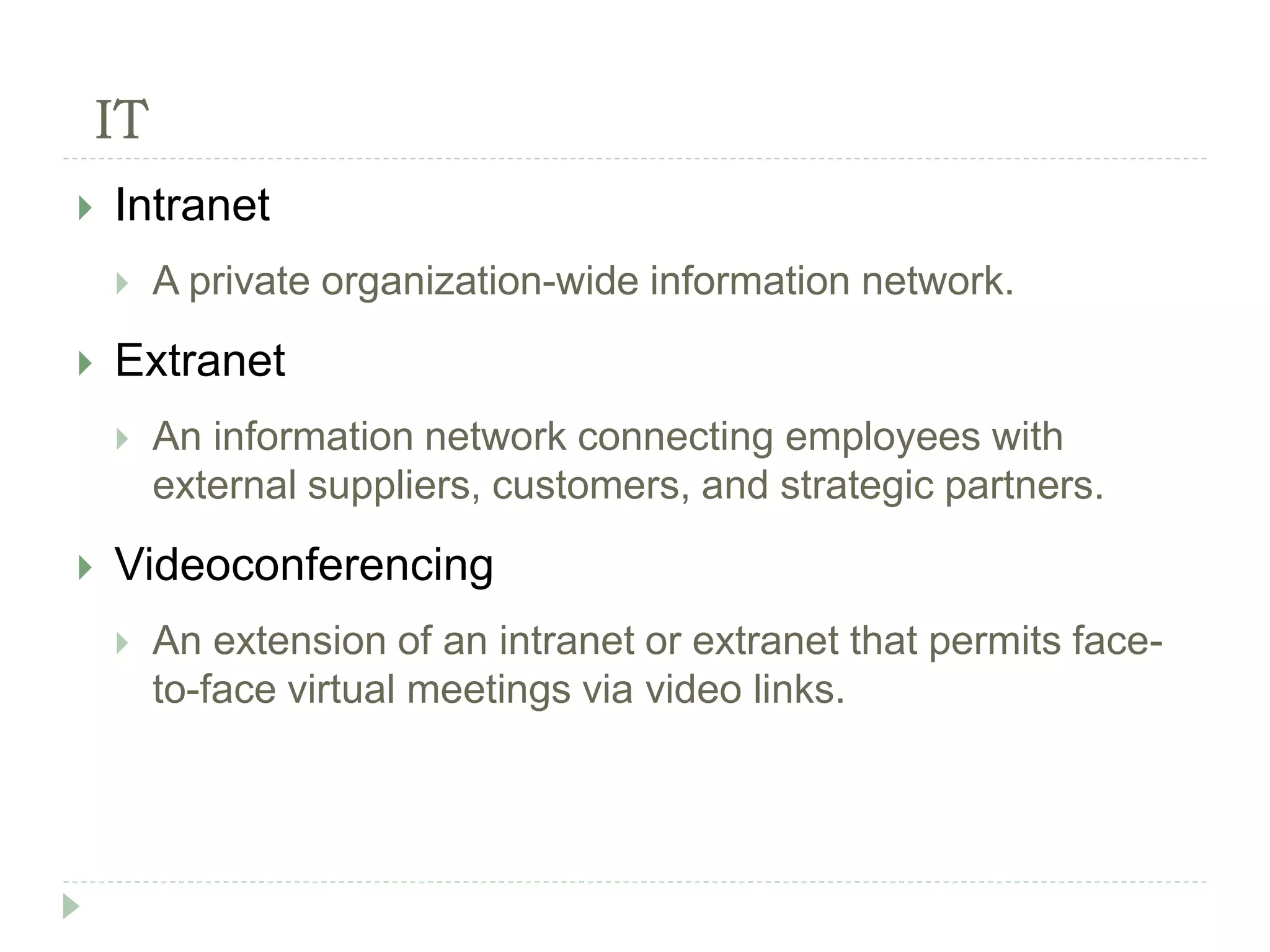 IT
 Intranet
 A private organization-wide information network.
 Extranet
 An information network connecting employees with
external suppliers, customers, and strategic partners.
 Videoconferencing
 An extension of an intranet or extranet that permits face-
to-face virtual meetings via video links.
 