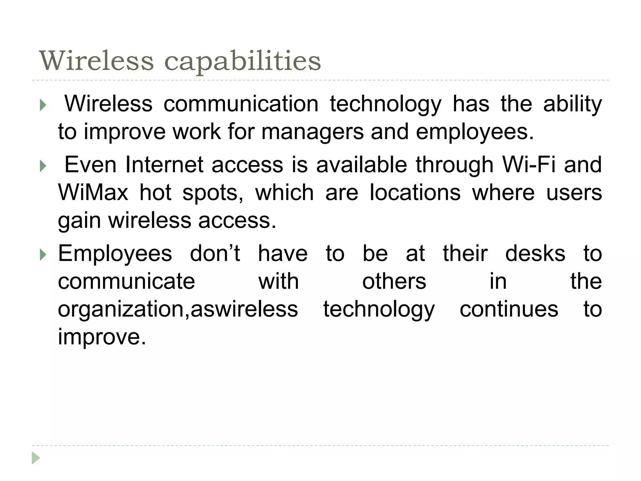 Wireless capabilities
 Wireless communication technology has the ability
to improve work for managers and employees.
 Even Internet access is available through Wi-Fi and
WiMax hot spots, which are locations where users
gain wireless access.
 Employees don’t have to be at their desks to
communicate with others in the
organization,aswireless technology continues to
improve.
 