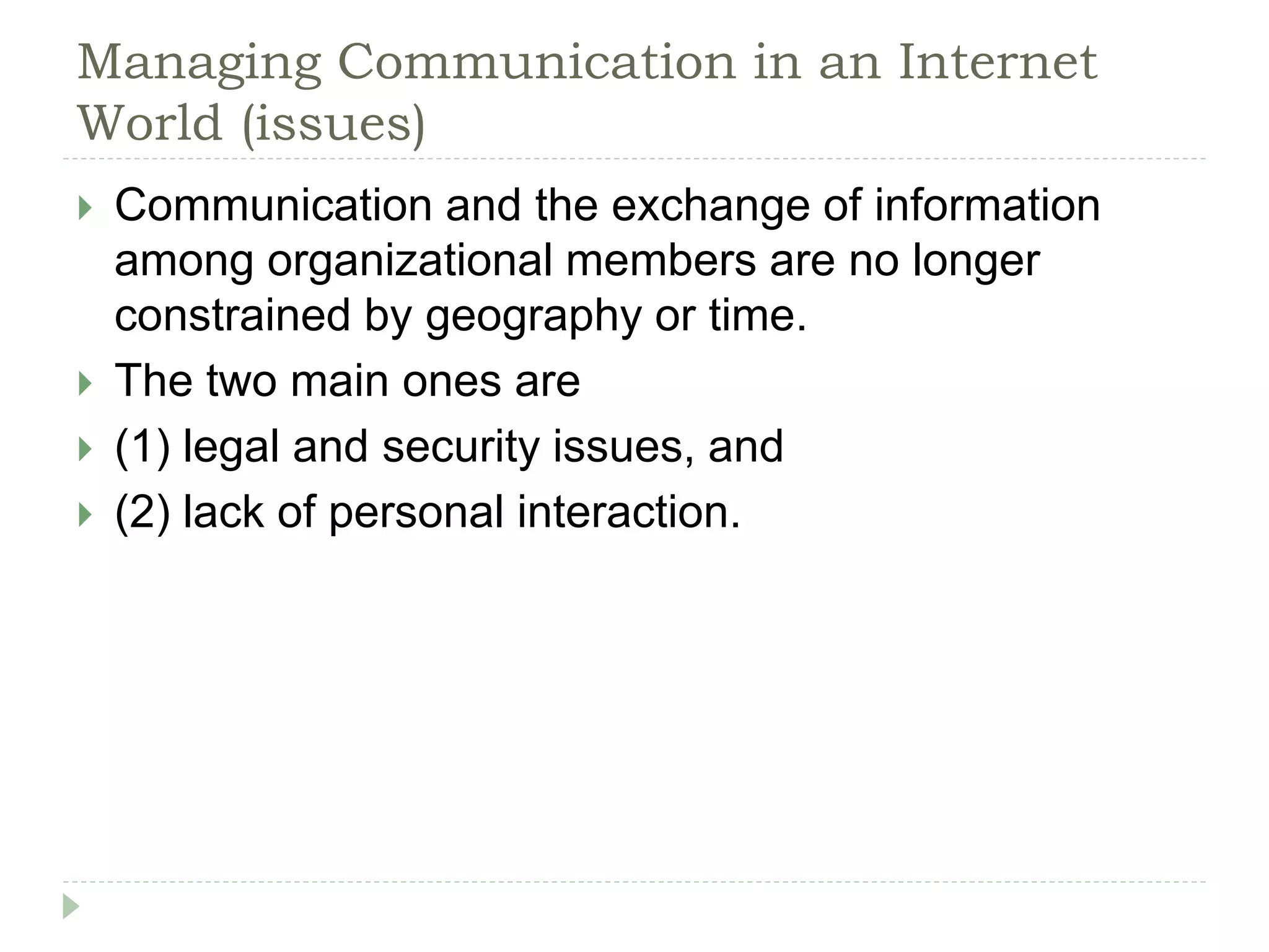 Managing Communication in an Internet
World (issues)
 Communication and the exchange of information
among organizational members are no longer
constrained by geography or time.
 The two main ones are
 (1) legal and security issues, and
 (2) lack of personal interaction.
 