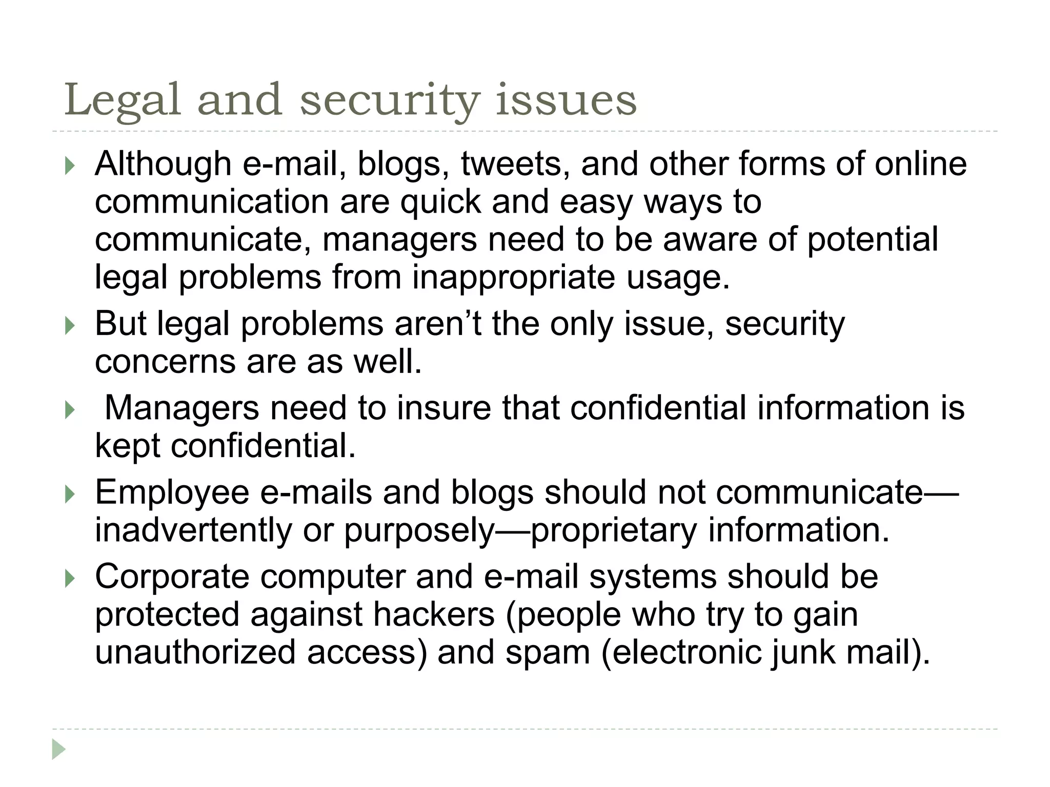 Legal and security issues
 Although e-mail, blogs, tweets, and other forms of online
communication are quick and easy ways to
communicate, managers need to be aware of potential
legal problems from inappropriate usage.
 But legal problems aren’t the only issue, security
concerns are as well.
 Managers need to insure that confidential information is
kept confidential.
 Employee e-mails and blogs should not communicate—
inadvertently or purposely—proprietary information.
 Corporate computer and e-mail systems should be
protected against hackers (people who try to gain
unauthorized access) and spam (electronic junk mail).
 