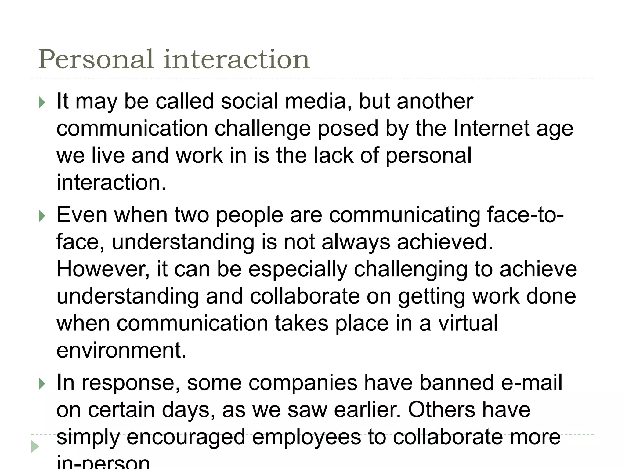 Personal interaction
 It may be called social media, but another
communication challenge posed by the Internet age
we live and work in is the lack of personal
interaction.
 Even when two people are communicating face-to-
face, understanding is not always achieved.
However, it can be especially challenging to achieve
understanding and collaborate on getting work done
when communication takes place in a virtual
environment.
 In response, some companies have banned e-mail
on certain days, as we saw earlier. Others have
simply encouraged employees to collaborate more
 