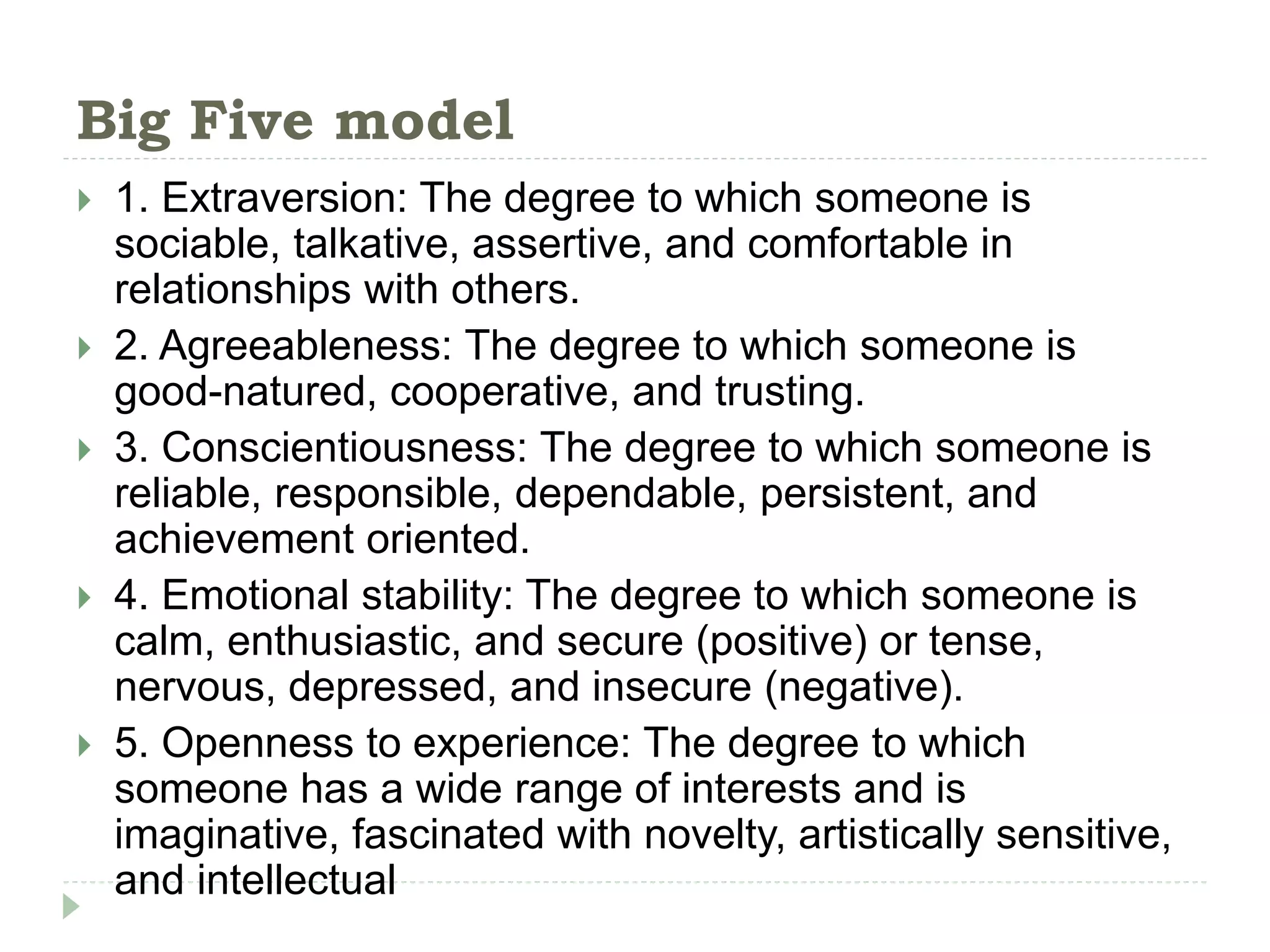Big Five model
 1. Extraversion: The degree to which someone is
sociable, talkative, assertive, and comfortable in
relationships with others.
 2. Agreeableness: The degree to which someone is
good-natured, cooperative, and trusting.
 3. Conscientiousness: The degree to which someone is
reliable, responsible, dependable, persistent, and
achievement oriented.
 4. Emotional stability: The degree to which someone is
calm, enthusiastic, and secure (positive) or tense,
nervous, depressed, and insecure (negative).
 5. Openness to experience: The degree to which
someone has a wide range of interests and is
imaginative, fascinated with novelty, artistically sensitive,
and intellectual
 