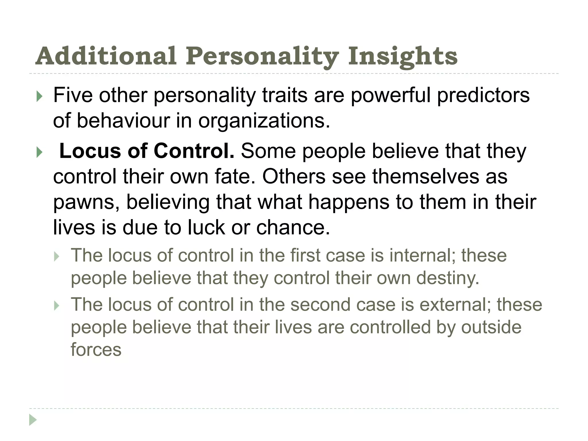 Additional Personality Insights
 Five other personality traits are powerful predictors
of behaviour in organizations.
 Locus of Control. Some people believe that they
control their own fate. Others see themselves as
pawns, believing that what happens to them in their
lives is due to luck or chance.
 The locus of control in the first case is internal; these
people believe that they control their own destiny.
 The locus of control in the second case is external; these
people believe that their lives are controlled by outside
forces
 