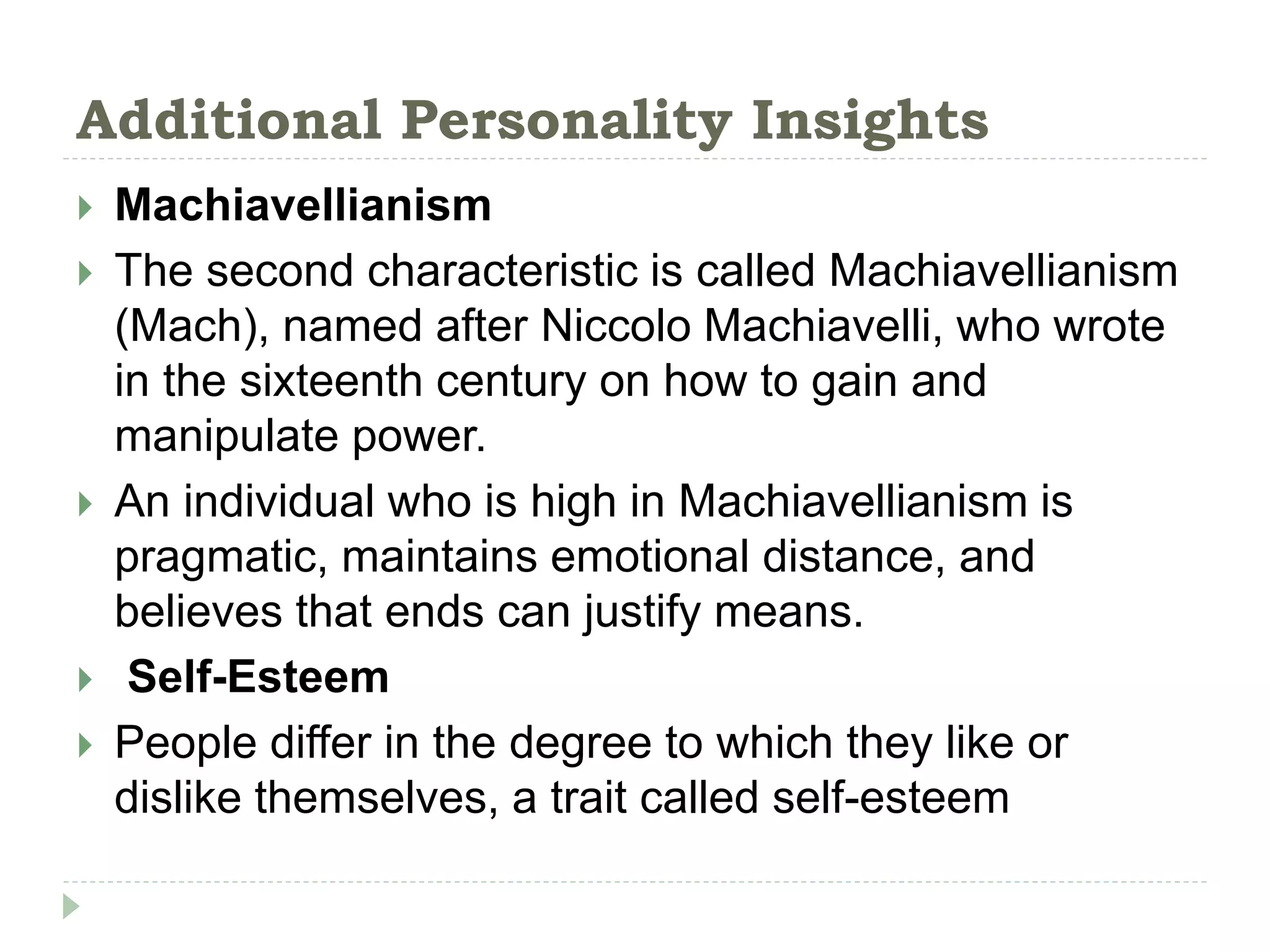 Additional Personality Insights
 Machiavellianism
 The second characteristic is called Machiavellianism
(Mach), named after Niccolo Machiavelli, who wrote
in the sixteenth century on how to gain and
manipulate power.
 An individual who is high in Machiavellianism is
pragmatic, maintains emotional distance, and
believes that ends can justify means.
 Self-Esteem
 People differ in the degree to which they like or
dislike themselves, a trait called self-esteem
 