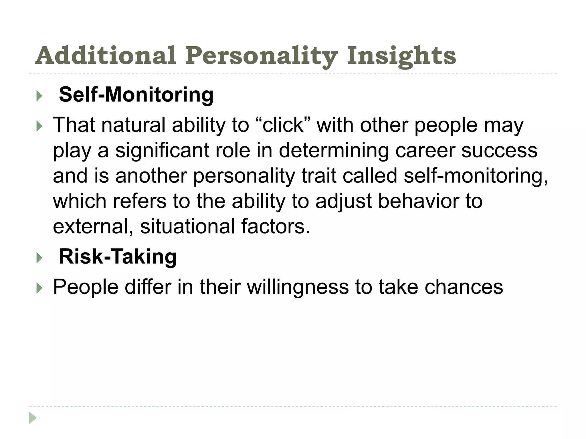 Additional Personality Insights
 Self-Monitoring
 That natural ability to “click” with other people may
play a significant role in determining career success
and is another personality trait called self-monitoring,
which refers to the ability to adjust behavior to
external, situational factors.
 Risk-Taking
 People differ in their willingness to take chances
 